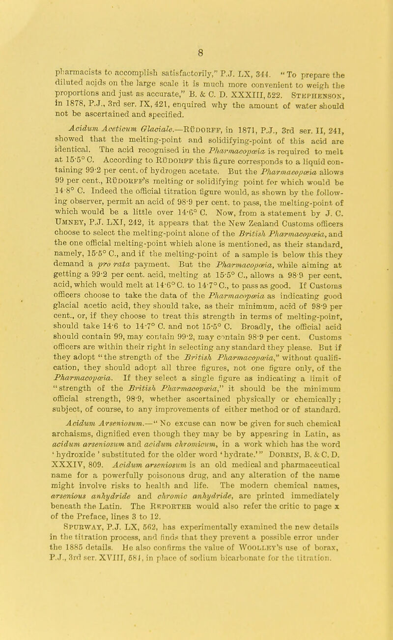 pharmacists to accomplish satisfactorily, P.J. LX, 3'14.  To prepare the diluted acids on the large scale it is much more convenient to weigh the proportions and just as accurate, B. Sc C. D. XXXIII, 522. Stephenson, in 1878, P.J., 3rd ser. IX, 421, enquired why the amount of water should not be ascertained and specified. Aeidum Aceticum Glaciaie.—'RuDOTLF-F, in 1871, P.J., 3rd ser. II, 241, showed that the melting-point and solidifying-point of this acid are identical. The acid recognised in the Pharmacopceia is required to melt at 15-5° C. According to Rudobpf this figure corresponds to a liquid con- taining 99-2 per cent, of hydrogen acetate. But the Pharmacopceia allows 99 per cent., Rudobff's melting or solidifying point for which would be 14-8° C. Indeed the official titration figure would, as shown by the follow- ing observer, permit an acid of 98-9 per cent, to pass, the melting-point of which would be a little over 14-6° C. Now, from a statement by J. C. Umney, P.J. LXI, 242, it appears that the New Zealand Customs officers choose to select the melting-point alone of the British Pharmacopceia, and the one official melting-point which alone is mentioned, as their standard, namely, 15-5° C, and if the melting-point of a sample is below this they demand a pro rata payment. But the Pharmacopceia, while aiming at getting a 99-2 per cent, acid, melting at 15-5° C, allows a 98 9 per cent, acid, which would melt at 14'6° C. to 147° C, to pass as good. If Customs officers choose to take the data of the Pharmacopceia as indicating good glacial acetic acid, they should take, as their minimum, acid of 98-9 per cent., or, if they choose to treat this strength in terms of melting-point, should take 146 to 14-7° C. and not 15-5° C. Broadly, the official acid should contain 99, may contain 99-2, may contain 98-9 per cent. Customs officers are within their right in selecting any standard they please. But if they adopt  the strength of the British Pharmacopceia, without qualifi- cation, they should adopt all three figures, not one figure only, of the Pharmacopcem. If they select a single figure as indicating a limit of strength of the British Pharmacopceia it should be the minimum official strength, 98-9, whether ascertained physicalty or chemical]}7; subject, of course, to any improvements of either method or of standard. Aeidum Arsenic sum.— No excuse can now be given for such chemical archaisms, dignified even though they may be by appearing in Latin, as aeidum arseniosum and aeidum chromicum, in a work which has the word ' hydroxide ' substituted for the older word ' hydrate.' Dobbin, B. & C. D. XXXIV, 809. Aeidum arseniosum is an old medical and pharmaceutical name for a powerfully poisonous drug, and any alteration of the name might involve risks to health and life. The modern chemical names, arsenious anhydride and chromic anhydride, are printed immediately beneath the Latin. The Rrporteb would also refer the critic to page x of the Preface, lines 3 to 12. SPUBWAY, P.J. LX, 5fi2, lias experimentally examined the Dew details in the titration process, and finds that they prevent a possible error under the 1885 details. He also confirms the value of Woolley's use of borax, P.J., 3rd ser. XVIII, 681. in place of sodium bicarbonate for the titration.