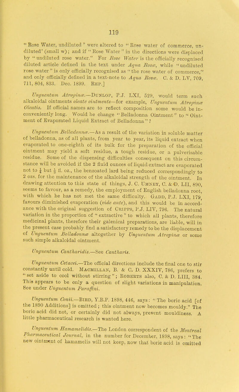  Eose Water, undiluted  were altered to  Rose water of commerce, un- diluted' (small w) ; and if  Eose Water  in the directions were displaced by undiluted rose water. For Rose Water is the officially recognised diluted article defined in the test under Aqua Roses, while undiluted rose water is only officially recognised as the rose water of commerce, and only officially defined in a text-note to Aqua Rosa. C. & D. LV, 709, 711, 804, 833. Dec. 1899. Rep.] Unguentum Atrophia;.—DuXhOP, P.J. LXI, 529, would term such alkaloidal ointments oleatc ointments—for example, Unguentwm Atropines Oleatis. If official names are to reflect composition some would be in- conveniently long. Would he change  Belladonna Ointment to  Oint- ment of Evaporated Liquid Extract of Belladonna ? Unguentwm Belladonna.—As a result of the variation in soluble matter of belladonna, as of all plants, from year to year, its liquid extract when evaporated to one-eighth of its bulk for the preparation of the official ointment may yield a soft residue, a tough residue, or a pulverisable residue. Some of the dispensing difficulties consequent on this circum- stance will be avoided if the 2 fluid ounces of liquid extract are evaporated not to I but | li. oz., the benzoated lard being reduced correspondingly to 2 ozs. for the maintenance of the alkaloidal strength of the ointment. In drawing attention to this state of things, J. C. Umney, C. & »D. LII, 890, seems to favour, as a remedy, the employment of English belladonna root, with which he has not met the same difficulty. Gadd, P.J. LXI, 179 favours diminished evaporation (vide ante), and this would be in accord- ance with the original suggestion of Cripps, P.J. LIV, 796. The natural variation in the proportion of  extractive  to which all plants, therefore medicinal plants, therefore their galenical preparations, are liable, will in the present case probably find a satisfactory remedy to be the displacement of Unguentwm Belladonna altogether by Unguentum Atropina or some such simple alkaloidal ointment. Unguentum Cantharidis.—See CaAitharis. Unguentum Cetaoei—The official directions include the final one to stir constantly until cold. Macmillan, B. & C. D. XXXIV, 786, prefers to  set aside to cool without stirring ; Roberts also, C. & D. LIU, 384. This appears to be only a question of slight variations in manipulation. See under Unguentum Paraffini. Unguentum Conii.—Bmn, T.B.P. 1898, 446, says: The boric acid [of the 1890 Additions] is omitted ; this ointment now becomes mouldy. The boric acid did not, or certainly did not always, prevent mouldiness. A little pharmaceutical research is wanted here. Unguentum Hamamelidis.—The London correspondent of the Montreal Pharmaceutical Journal, in the number for December, 1898, says: The new ointment of hamamelis will not keep, now that boric acid is omitted