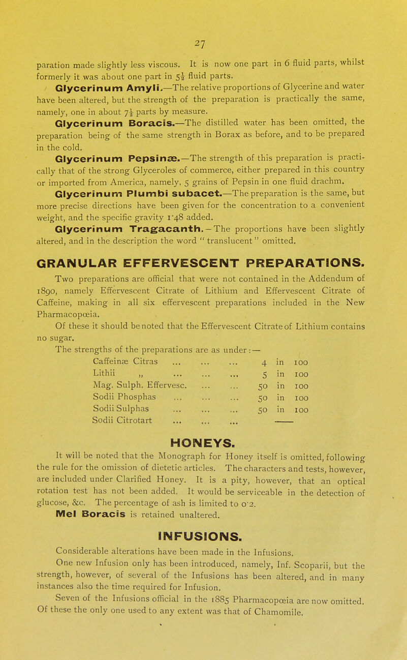 paration made slightly less viscous. It is now one part in 6 fluid parts, whilst formerly it was about one part in fluid parts. Glycerinum Amyli^—The relative proportions of Glycerine and water have been altered, but the strength of the preparation is practically the same, namely, one in about parts by measure. Glycerinum Bora.CiS.—The distilled water has been omitted, the preparation being of the same strength in Borax as before, and to be prepared in the cold. Glycerinum Pepsinse.—The strength of this preparation is practi- cally that of the strong Glyceroles of commerce, either prepared in this country or imported from America, namely, 5 grains of Pepsin in one fluid drachm. Glycerinum Plumbi SUbacet.—The preparation is the same, but more precise directions have been given for the concentration to a convenient weight, and the specific gravity i48 added. Glycerinum Traga.ca.nth. - The proportions have been slightly altered, and in the description the word  translucent omitted. GRANULAR EFFERVESCENT PREPARATIONS. Two preparations are official that were not contained in the Addendum of i8go, namely Effervescent Citrate of Lithium and Effervescent Citrate of Caffeine, making in all six effervescent preparations included in the New Pharmacopoeia. Of these it should be noted that the Effervescent Citrate of Lithium contains no sugar. The strengths of the preparations are as under: — Caffeinse Citras ... ... ... 4 in 100 Lithii „ Mag. Sulph. Effervesc. Sodii Phosphas Sodii Sulphas Sodii Citrotart 5 m 100 50 in 100 50 in 100 SO in 100 HONEYS. It will be noted that the Monograph for Honey itself is omitted, following the rule for the omission of dietetic articles. The characters and tests, however, are included under Clarified Honey. It is a pity, however, that an optical rotation test has not been added. It would be serviceable in the detection of glucose, &c. The percentage of ash is limited to 0 2. Mel Boracis is retained unaltered. INFUSIONS. Considerable alterations have been made in the Infusions. One new Infusion only has been introduced, namely. Inf. Scoparii, but the strength, however, of several of the Infusions has been altered, and in many instances also the time required for Infusion. Seven of the Infusions official in the 1885 Pharmacopoeia are now omitted. Of these the only one used to any extent was that of Chamomile.