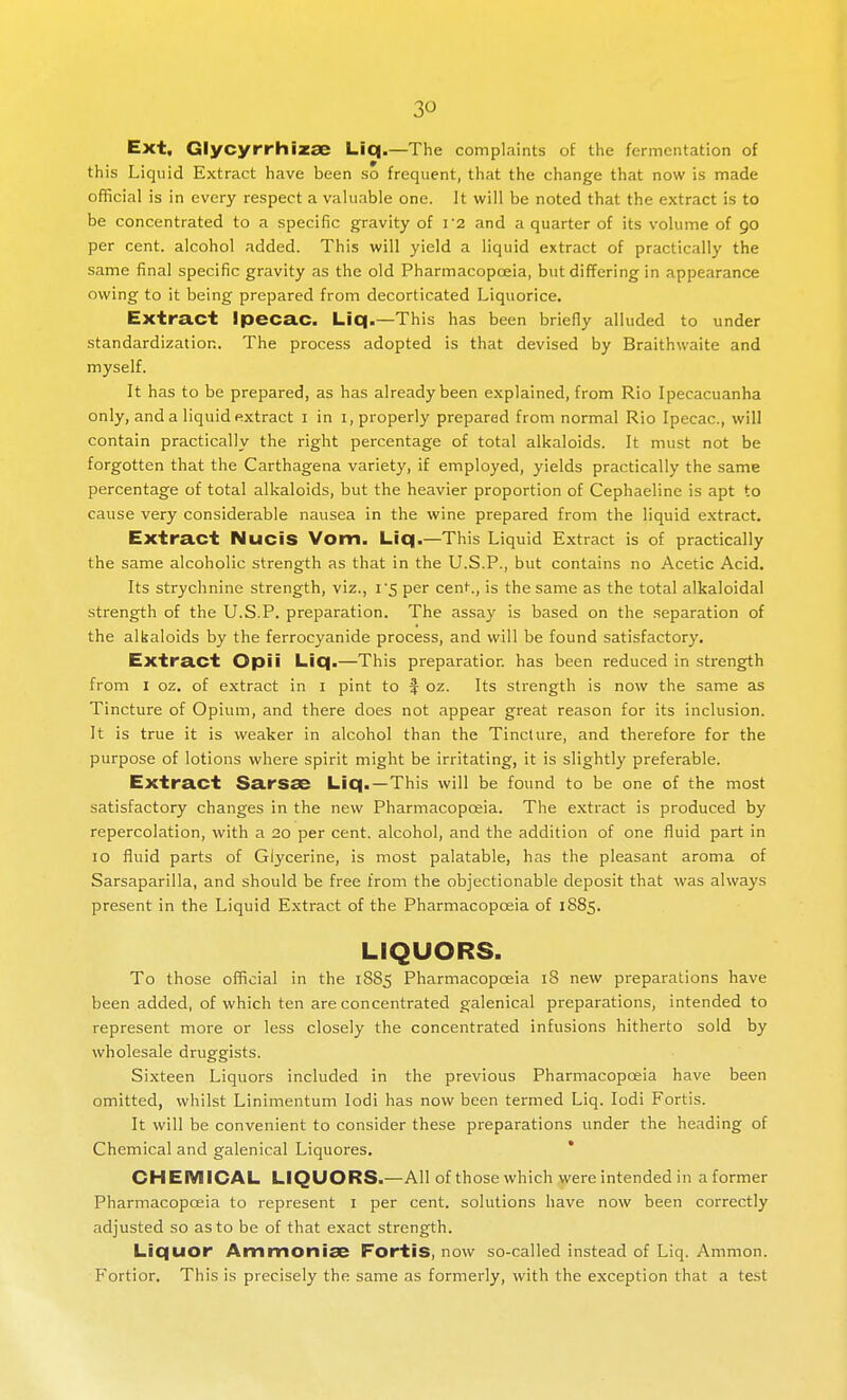 Ext, Glycyrrhlzae Liq.—The complaints of the fermentation of this Liquid Extract have been so frequent, that the change that now is made official is in every respect a valuable one. It will be noted that the extract is to be concentrated to a specific gravity of i2 and a quarter of its volume of go per cent, alcohol added. This will yield a liquid extract of practically the same final specific gravity as the old Pharmacopceia, but differing in appearance owing to it being prepared from decorticated Liquorice. Extract Ipecac. Liq.—This has been briefly alluded to under standardization. The process adopted is that devised by Braithwaite and myself. It has to be prepared, as has already been explained, from Rio Ipecacuanha only, and a liquid extract i in i, properly prepared from normal Rio Ipecac, will contain practically the right percentage of total alkaloids. It must not be forgotten that the Carthagena variety, if employed, yields practically the same percentage of total alkaloids, but the heavier proportion of Cephaeline is apt to cause very considerable nausea in the wine prepared from the liquid extract. Extract NuciS Vom. Liq.—This Liquid Extract is of practically the same alcoholic strength as that in the U.S.P., but contains no Acetic Acid. Its strychnine strength, viz., i5 per cent., is the same as the total alkaloidal strength of the U.S.P. preparation. The assay is based on the separation of the alkaloids by the ferrocyanide process, and will be found satisfactory. Extract Opii Liq.—This preparation has been reduced in strength from I oz. of extract in i pint to f oz. Its strength is now the same as Tincture of Opium, and there does not appear great reason for its inclusion. It is true it is weaker in alcohol than the Tincture, and therefore for the purpose of lotions where spirit might be irritating, it is slightly preferable. Extract Sarsse Liq.—This will be found to be one of the most satisfactory changes in the new Pharmacopoeia. The e.xtract is produced by repercolation, with a 20 per cent, alcohol, and the addition of one fluid part in 10 fluid parts of Glycerine, is most palatable, has the pleasant aroma of Sarsaparilla, and should be free from the objectionable deposit that was always present in the Liquid Extract of the Pharmacopoeia of 1885. LIQUORS. To those official in the 18S5 Pharmacopceia 18 new preparations have been added, of which ten are concentrated galenical preparations, intended to represent more or less closely the concentrated infusions hitherto sold by wholesale druggists. Sixteen Liquors included in the previous Pharmacopoeia have been omitted, whilst Linimentum lodi has now been termed Liq. lodi Fortis. It will be convenient to consider these preparations under the heading of Chemical and galenical Liquores. * Ci-iEIVIICAL LIQUORS.-All of those which were intended in a former Pharmacopoeia to represent I per cent, solutions have now been correctly adjusted so as to be of that exact strength. Liquor Ammonise Fortis, now so-called instead of Liq. Ammon. Fortior. This is precisely the same as formerly, with the exception that a test