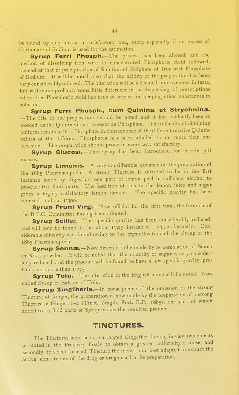 be found by any means a satisfactory one, more especially if an excess of Carbonate of Sodium is used for the estimation. Syrup Ferri Phosph.—The process has been altered, and the method of dissolving iron wire in concentrated Phosphoric Acid followed, instead of that of precipitation of Solution of Sulphate of Iron with Phosphate of Sodium. It will be noted also that the acidity of the preparation has been very considerably reduced. The alteration will be a decided improvement in taste, but will make probably some little difference in the dispensing of prescriptions where free Phosphoric Acid has been of service in keeping other substances in solution. Syrup Ferri Phosph., cum Quinina ct Strychnina. —The title of the preparation should be noted, and it has evidently been so worded, as the Quinine is not present as Phosphate. The difficulty of obtaining uniform results with a Phosphate in consequence of the different relative Quinine values of the different Phosphates has been alluded to on more than one occasion. The preparation should prove in every way satisfactory. Syrup GlucOSi.—This syrup has been introduced for certain pill masses. Syrup Limonis.—A very considerable advance on the preparation of the 1885 Pharmacopoeia. A strong Tincture is directed to be in the first instance made by digesting one part of lemon peel in sufficient alcohol to produce two fluid parts. The addition of this to the lemon juice and sugar gives a highly satisfactory lemon flavour. The specific gravity has been reduced to about i'300. Syrup Pruni Virg.—Now official for the first time, the formula of the B.P.C. Committee having been adopted. Syrup ScillSB.—The specific gravity has been considerably reduced, and will now be found to be about 1-325, instead of 1-345 as formerly. Con- siderable difficulty was found owing to the crystallization of the Syrup of the 1885 Pharmacopoeia. Syrup Sennae.—Now directed to be made by re-percolation of Senna in No. 5 powder. It will be noted that the quantity of sugar is very consider- ably reduced, and the product will be found to have a low specific gravity, pro- bably not more than 1-275. Syrup Toiu.—The alteration in the English name will be noted. Now called Syrup of Balsam of Tolu. Syrup ZingiberiS.—In consequence of the omission of the strong Tincture of Ginger, the preparation is now made by the preparation of a strong Tincture of Ginger, 1-2 (Tinct. Zingib. Fort. B.P., 1885), one part of which added to 19 fluid parts of Syrup makes the required product. TINCTURES. The Tinctures have been re-arranged altogether, having in view two objects as stated in the Preface ; firstly, to obtain a greater uniformity of dose, and secondly, to select for each Tincture the menstruum best adapted to extract the active constituents of the drug or drugs used in its preparation.