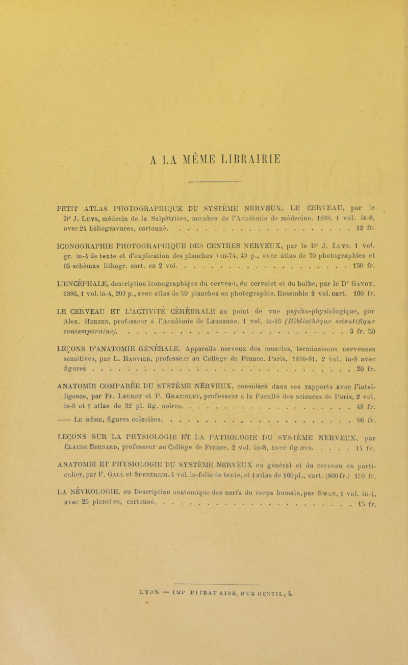 A LA MÊME LIBRAIRIE PETIT ATLAS PHOTOGRAPHIQUE DU SYSTÈME NERVEUX. LE CERVEAU, par le l)r J. Luys, médecin de la Salpêtrière, membre de l’Académie de médecine. 1888, 1 vol. in-8, avec 24 héliogravures, cartonné 12 fr. ICONOGRAPHIE PHOTOGRAPHIQUE DES CENTRES NERVEUX, par le D' J. Luys. 1 vol. gr. in-4 de texte et d’explication des planches vm-74, 40 p., avec atlas de 70 photographies et 65 schémas lilhogr. cart. en 2 vol 150 fr. L’ENCEPHALE, description iconographique du cerveau, du cervelet et du bulbe, par le Dr G.-vvoY, 1886, 1 vol. in-4, 200 p.,avec atlas de 59 planches en photographie. Ensemble 2 vol. cart. 100 fr, LE CERVEAU ET L’ACTIVITE CÉRÉBRALE au point de vue psycho-physiologique, par Alex. IIerzen, professeur à l’Académie de Lausanne. 1 vol. in-16 (Bibliothèque scientifique contemporaine) 3 fr. 50 LEÇONS D’ANATOMIE GÉNÉRALE. Appareils nerveux des muscles, terminaisons nerveuses sensitives, par L. Ranvier, professeur au Collège de France. Paris, 1830-81, 2 vol. in-8 avec ligures 20 fr. ANATOMIE COMPAREE DU SYSTEME NERVEUX, considéré dans ses rapports avec l’intel- ligence, par Fr. Leuret et P. Gratioliît, professeur à la Faculté des sciences de Paris. 2 vol. in-8 et 1 atlas de 32 pl. fig. noires 4S fr. Le même, figures coloriées 90 fr. LEÇONS SUR LA PHYSIOLOGIE ET LA PATHOLOGIE I)U SYSIÈME NERVEUX, par Claude Bernard, professeur au Collège de France. 2 vol. in-8, avec lîg ires li fr. ANATOMIE ET PHYSIOLOGIE DU SYSTÈME NERVEUX en général et du cerveau en parti- culier, par F. Gai.l et Spf.nzhkim.4 vol. in-folio de les te, cl 1 allas de 100pl., cart. (800 fr.) RO fr. LA NEVROLOGIE, ou Description anatomique des nerfs du corps humain,par Swan, 1 vol. in-4, avec 25 planches, cartonné 15 fr