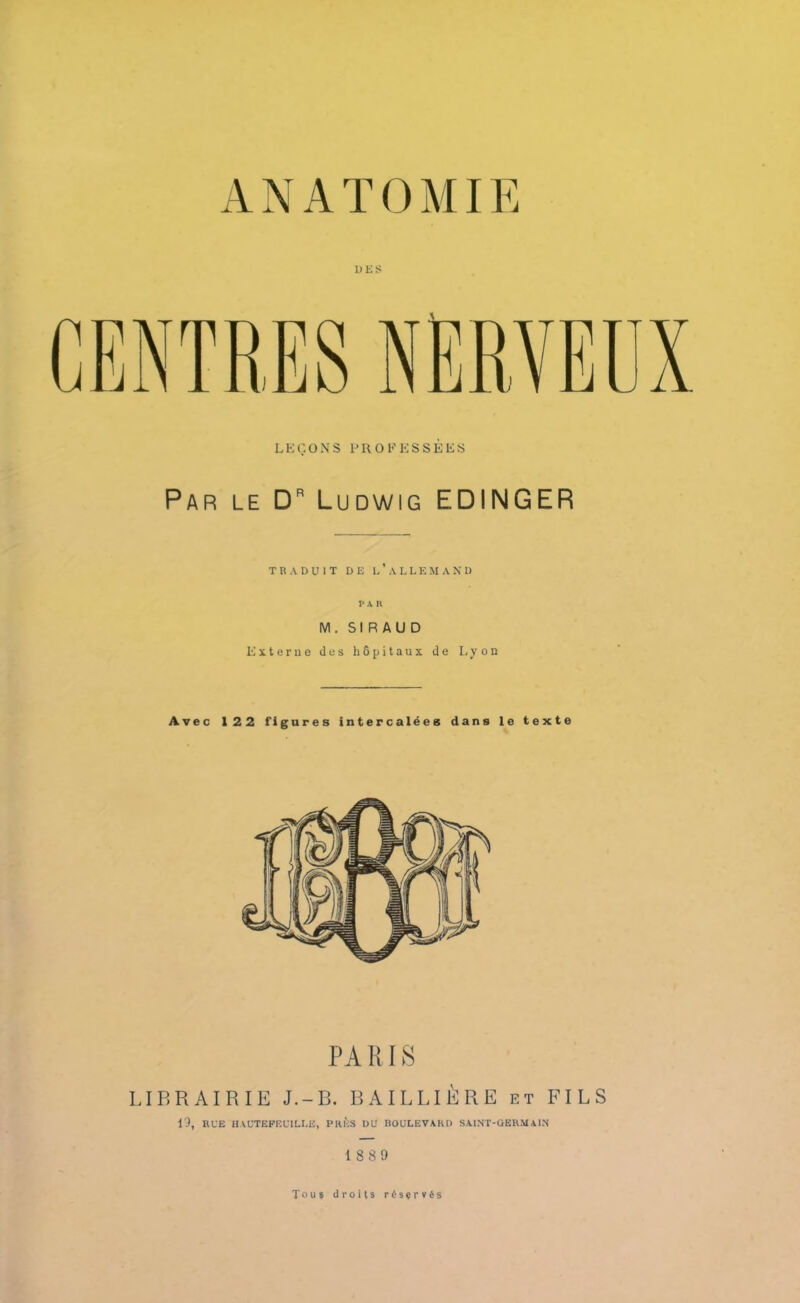 P K S LEÇONS PROFESSÉES Par le Dr Ludwig EDINGER TRADUIT DE L’ALLEMAND PAR M. SIRAUD Externe des hôpitaux de Lyon Avec 122 figures intercalées dans le texte PARIS LIBRAIRIE J.-B. BAILLIÈRE et FILS 19, RUE HAUTEFEUILLE, PRÈS DU BOULEVARD SAINT-GERMAIN 1889 Tous droits réservés