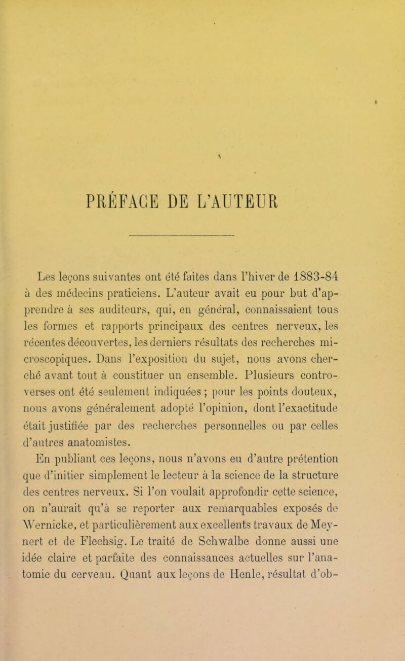 PRÉFACE DE L’AUTEUR Les leçons suivantes ont été faites dans l’hiver de 1883-84 à des médecins praticiens. L’auteur avait eu pour but d’ap- prendre à ses auditeurs, qui, en général, connaissaient tous les formes et rapports principaux des centres nerveux, les récentes découvertes, les derniers résultats des recherches mi- croscopiques. Dans l’exposition du sujet, nous avons cher- ché avant tout à constituer un ensemble. Plusieurs contro- verses ont été seulement indiquées ; pour les points douteux, nous avons généralement adopté l’opinion, dont l’exactitude était justifiée par des recherches personnelles ou parcelles d’autres anatomistes. En publiant ces leçons, nous n’avons eu d’autre prétention que d’initier simplement le lecteur à la science de la structure des centres nerveux. Si l’on voulait approfondir cette science, on n’aurait qu’à se reporter aux remarquables exposés de Wernicke, et particulièrement aux excellents travaux de Mey- nert et de Flechsig*. Le traité de Schwalbe donne aussi une idée claire et parfaite des connaissances actuelles sur l’ana- tomie du cerveau. Quant aux leçons de Henle, résultat d’ob-