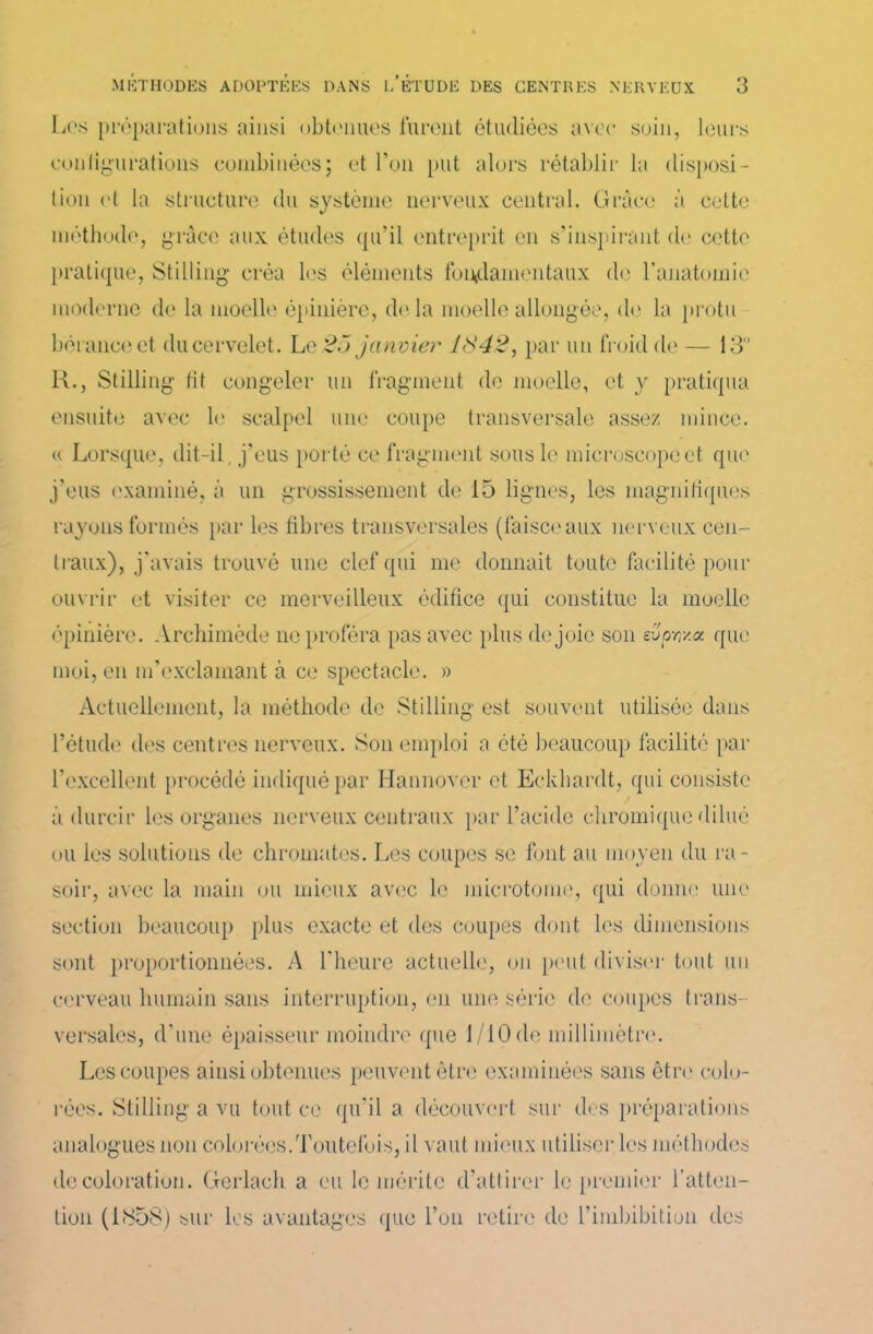 Los préparations ainsi obtenues furent étudiées avec soin, leurs configurations combinées; et l’on put alors rétablir la disposi- tion ot la structure du système nerveux central. Grâce à cette méthode, grâce aux études qu’il entreprit en s’inspirant de cette pratique, Stilling créa les éléments fondamentaux de l’anatomie moderne de la moelle épinière, de la moelle allongée, de la protu beranceet du cervelet. Le 25 janvier 1842, par un froid de — 13° H., Stilling lit congeler un fragment de moelle, et y pratiqua ensuite avec le scalpel une coupe transversale assez mince, u Lorsque, dit-il. j’eus porté ce fragment sous le microscope et que j’eus examiné, à un grossissement de 15 lignes, les magnifiques rayons formés par les fibres transversales (faisceaux nerveux cen- traux), j'avais trouvé une clef qui me donnait toute facilité pour ouvrir et visiter ce merveilleux édifice qui constitue la moelle épinière. Archimède ne proféra pas avec plus de joie son evprr/.a que moi, en m’exclamant à ce spectacle. » Actuellement, la méthode de Stilling est souvent utilisée dans l’étude des centres nerveux. Son emploi a été beaucoup facilité par l’excellent procédé indiqué par Hannover et Eckhardt, qui consiste à durcir les organes nerveux centraux par l’acide cliromique dilué ou les solutions de chromâtes. Les coupes se font au moyen du ra- soir, avec la main ou mieux avec le microtome, qui donne une section beaucoup plus exacte et des coupes dont les dimensions sont proportionnées. A l'heure actuelle, on peut diviser tout un cerveau humain sans interruption, en une série de coupes trans- versales, d’une épaisseur moindre que 1/10 de millimètre. Les coupes ainsi obtenues peuvent être examinées sans être colo- rées. Stilling a vu tout ce qu’il a découvert sur des préparations analogues non colorées.Toutefois, il vaut mieux utiliser les méthodes décoloration. Gerlach a eu le mérite d’attirer le premier l’atten- tion (1858) sur les avantages que l’on retire de l’imbibition des