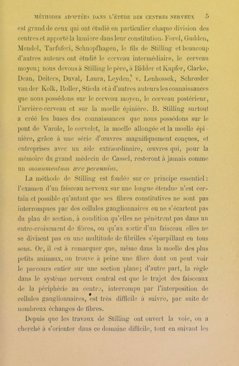 est grand de ceux qui ont étudié en particulier chaque division des centres et apporté la lumière dans leur constitution. Fond, Gudden, Mendel, Tarfuferi, Schnopfhagen, le fils de Stilling et beaucoup d’autres auteurs ont étudié le cerveau intermédiaire, le cerveau moyen; nous devons à Stilling le père, à Bidder etKupfer, Clarke, Dean, Deiters, Duval, Laura, Leyden' v. Lenhossek, Schrœder valider Kolk, Roller, Stieda et à d'autres auteurs les connaissances que nous possédons sur le cerveau moyen, le cerveau postérieur, l’arrière-cerveau et sur la moelle épinière. B. Stilling surtout a créé les bases des connaissances que nous possédons sur le pont de Varole, le cervelet, la moelle allongée et la moelle épi - nière, grâce à une série d’œuvres magnifiquement conçues, et entreprises avec un zèle extraordinaire, œuvres qui, pour la mémoire du grand médecin de Cassel, resteront à jamais comme un monumentum ære perennius. La méthode do Stilling est fondée sur ce principe essentiel : l’examen d’un faisceau nerveux sur une longue étendue n’est cer- tain et possible qu’autant que ses fibres constitutives 11e sont pas interrompues par des cellules ganglionnaires ou 11e s’écartent pas du plan de section, à condition qu’elles ne pénètrent pas dans un entre-croisement de fibres, ou qu’au sortir d’un faisceau elles ne se divisent pas en une multitude de fibrilles s’éparpillant en tous sens. Or, il est à remarquer que, môme dans la moelle des plus petits animaux, 011 trouve à peine une fibre dont on peut voir le parcours entier sur une section plane; d’autre part, la règle dans le système nerveux central est que le trajet des faisceaux de la périphérie au centre, interrompu par l’interposition de cellules ganglionnaires, est très difficile à suivre, par suite de nombreux échanges de fibres. Depuis que les travaux de Stilling ont ouvert la voie, on a cherché à s’orienter dans ce domaine difficile, tout en suivant les