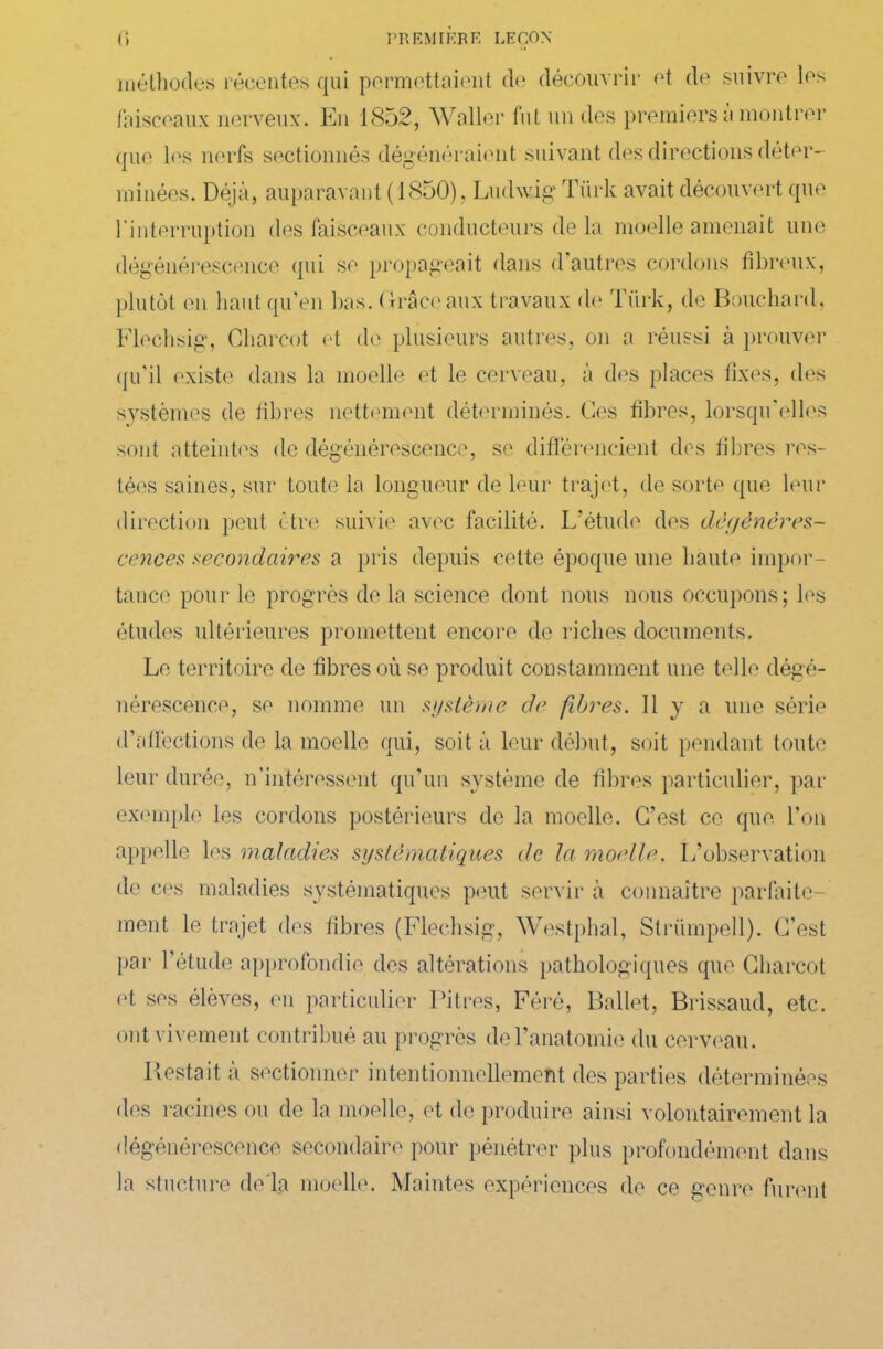 méthodes récentes qui permettaient de découvrir et de suivre les faisceaux nerveux. En 1852, Waller fut un des premiers a montrer que les nerfs sectionnés dégénéraient suivant des directions déter- minées. Déjà, auparavant (1850) , Ludwig Tiirk avait découvert que l’interruption des faisceaux conducteurs de la moelle amenait une dégénérescence qui se propageait dans d’autres cordons fibreux, plutôt en haut qu’en bas. (trace aux travaux de Tiirk, de Bouchard, Flechsig, Charcot et do plusieurs autres, on a réussi à prouver qu’il existe dans la moelle et le cerveau, à des places fixes, des systèmes de fibres nettement déterminés. Ces fibres, lorsqu’elles sont atteintes de dégénérescence, se différencient des fibres res- tées saines, sur toute la longueur de leur trajet, de sorte que leur direction peut être suivie avec facilité. L'étude des dégénéres- cences secondaires a pris depuis cette époque une haute impor- tance pour le progrès de la science dont nous nous occupons; les études ultérieures promettent encore de riches documents. Le territoire de fibres où se produit constamment une telle dégé- nérescence, se nomme un système de fibres. Il y a une série d’affections de la moelle qui, soit à leur début, soit pendant toute leur durée, n'intéressent qu’un système de fibres particulier, par exemple les cordons postérieurs de la moelle. C’est ce que l’on appelle les maladies systématiques de la moelle. L’observation de ces maladies systématiques peut servir à connaître parfaite- ment le trajet des fibres (Flechsig, Westphal, Slrümpell). C’est par l’étude approfondie des altérations pathologiques que Charcot et ses élèves, en particulier Pitres, Féré, Ballet, Brissaud, etc. ont vivement contribué au progrès de l’anatomie du cerveau. Restait à sectionner intentionnellement des parties déterminées des racines ou de la moelle, et de produire ainsi volontairement la dégénérescence secondaire pour pénétrer plus profondément dans la stucture de là moelle. Maintes expériences de ce genre furent