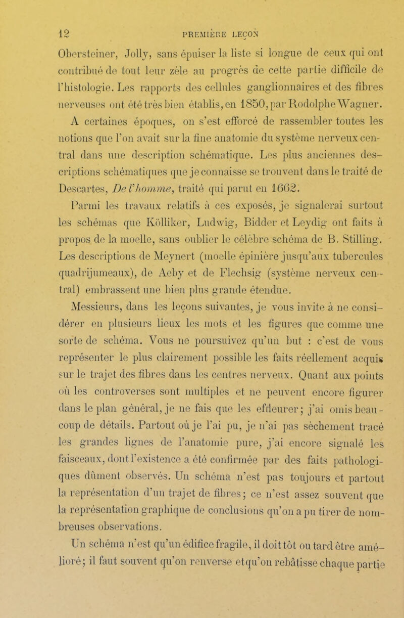 ■J Obersteiner, Jolly, sans épuiser la liste si longue de ceux qui ont contribué de tout leur zèle au progrès de cette partie difficile de l'histologie. Les rapports des cellules ganglionnaires et des fibres nerveuses ont été très bien établis, en 1850, par Rodolphe Wagner. A certaines époques, on s’est efforcé de rassembler toutes les notions que l’on avait sur la fine anatomie du système nerveux cen- tral dans une description schématique. Les plus anciennes des- criptions schématiques que je connaisse se trouvent dans le traité de Descartes, De l’homme, traité qui parut en 1662. Parmi les travaux relatifs à ces exposés, je signalerai surtout les schémas que Kolliker, Ludwig, Bidder et Leydig ont faits à propos de la moelle, sans oublier le célèbre schéma de B. Stilling. Les descriptions de Meynert (moelle épinière jusqu’aux tubercules quadrijumeaux), de Acby et de Flechsig (système nerveux cen - tral) embrassent une bien plus grande étendue. Messieurs, dans les leçons suivantes, je vous invite à ne consi- dérer en plusieurs lieux les mots et les figures que comme une sorte de schéma. Vous ne poursuivez qu’un but : c'est de vous représenter le plus clairement possible les faits réellement acquis sur le trajet des fibres dans les centres nerveux. Quant aux points où les controverses sont multiples et ne peuvent encore figurer dans le plan général, je ne fais que les effleurer; j’ai omis beau- coup de détails. Partout où je l’ai pu, je n’ai pas sèchement tracé les grandes lignes de l’anatomie pure, j’ai encore signalé les faisceaux, dont l'existence a été confirmée par des faits pathologi- ques dûment observés. Un schéma n'est pas toujours et partout la représentation d’un trajet de fibres; ce n’est assez souvent que la représentation graphique de conclusions qu’on a pu tirer de nom- breuses observations. Un schéma n'est qu’un édifice fragile, il doit tôt ou tard être amé- lioré; il faut souvent qu’on renverse etqu’on rebâtisse chaque partie