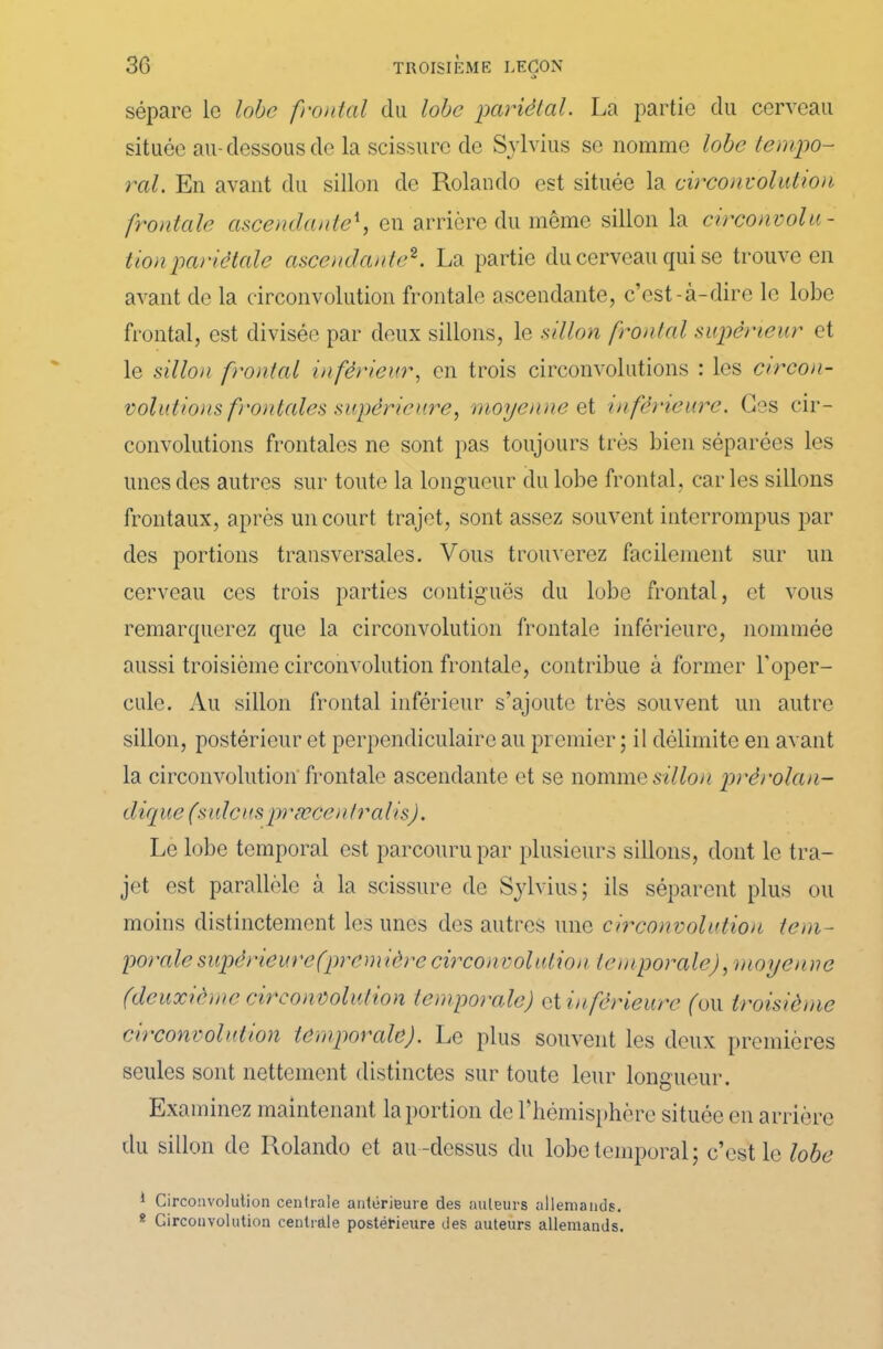 sépare le lobe frontal du lobe pariétal. La partie du cerveau située au-dessous de la scissure de Svlvius se nomme lobe tempo- ral. En avant du sillon de Rolando est située la circonvolution frontale ascendante1, en arrière du même sillon la circonvolu- tion pariétale ascendante2. La partie du cerveau qui se trouve en avant de la circonvolution frontale ascendante, c’est-à-dire le lobe frontal, est divisée par deux sillons, le sillon frontal supérieur et le sillon frontal inférieur, en trois circonvolutions : les circon- volutions frontales supérieure, moyenne et inférieure. Ges cir- convolutions frontales ne sont pas toujours très bien séparées les unes des autres sur toute la longueur du lobe frontal, caries sillons frontaux, après un court trajet, sont assez souvent interrompus par des portions transversales. Vous trouverez facilement sur un cerveau ces trois parties contiguës du lobe frontal, et vous remarquerez que la circonvolution frontale inférieure, nommée aussi troisième circonvolution frontale, contribue à former l'oper- cule. Au sillon frontal inférieur s’ajoute très souvent un autre sillon, postérieur et perpendiculaire au premier ; il délimite en avant la circonvolution frontale ascendante et se nomme sillon prèrolan- d ique (sulcus pi wcei lira lis). Le lobe temporal est parcouru par plusieurs sillons, dont le tra- jet est parallèle à la scissure de Sylvius; ils séparent plus ou moins distinctement les unes des autres une circonvolution tem- porale supérieure (première circonvolution temporale), moyenne (deuxième circonvolution temporale) et inférieure (ou troisième circonvolution temporale). Le plus souvent les deux premières seules sont nettement distinctes sur toute leur longueur. Examinez maintenant la portion de l'hémisphère située en arrière du sillon de Rolando et au -dessus du lobe temporal ; c’est le lobe 1 Circonvolution centrale antérieure des auteurs allemands. 8 Circonvolution centrale postérieure des auteurs allemands.