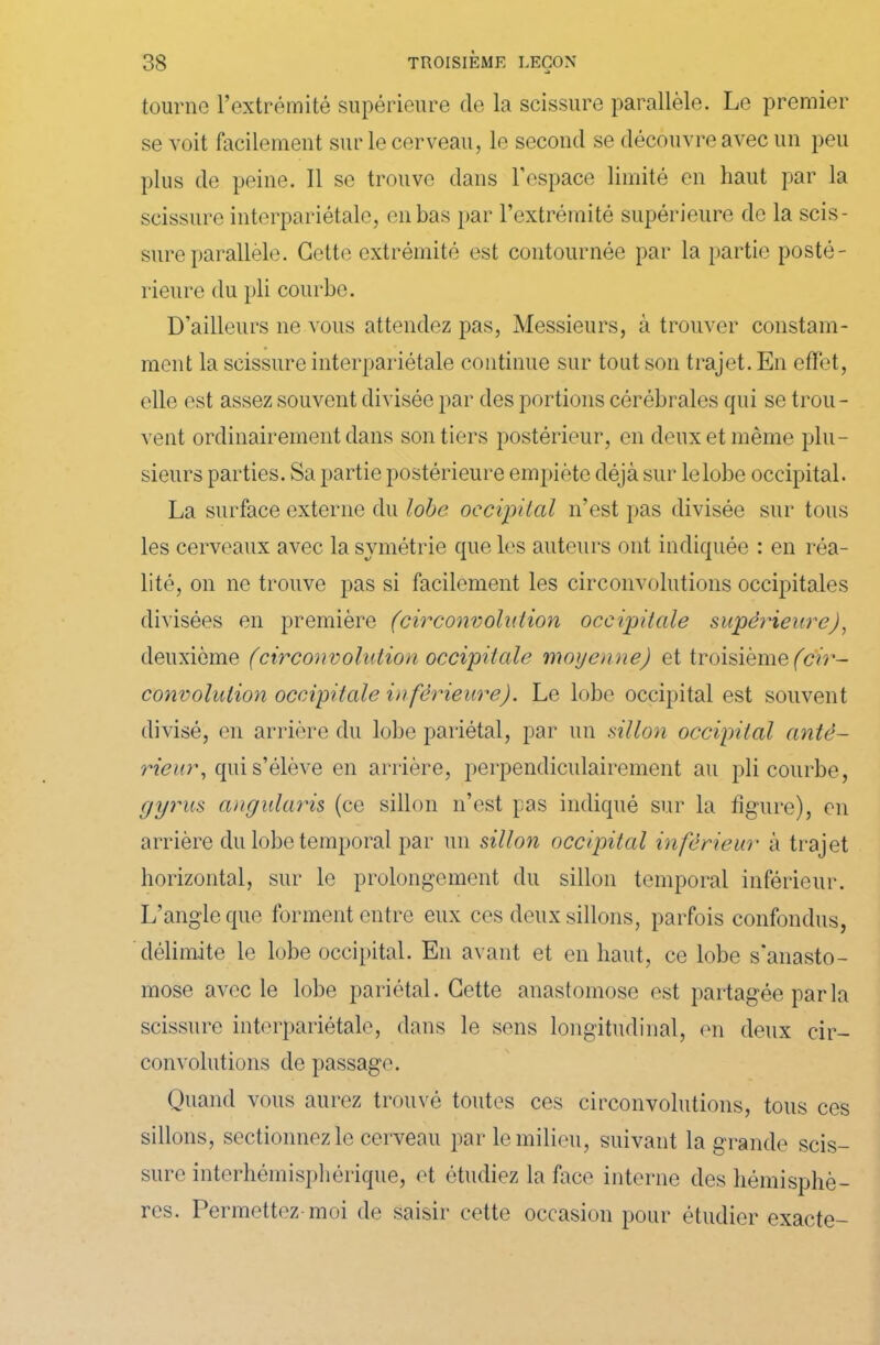 tourne l’extrémité supérieure de la scissure parallèle. Le premier se voit facilement sur le cerveau, le second se découvre avec un peu plus de peine. Il se trouve dans l’espace limité en haut par la scissure interpariétale, en bas par l’extrémité supérieure de la scis- sure parallèle. Cette extrémité est contournée par la partie posté- rieure du pli courbe. D’ailleurs ne vous attendez pas, Messieurs, à trouver constam- ment la scissure interpariétale continue sur tout son trajet. En effet, elle est assez souvent divisée par des portions cérébrales qui se trou- vent ordinairement dans son tiers postérieur, en deux et même plu- sieurs parties. Sa partie postérieure empiète déjà sur lelobe occipital. La surface externe du lobe occipital n’est pas divisée sur tous les cerveaux avec la symétrie que les auteurs ont indiquée : en réa- lité, on ne trouve pas si facilement les circonvolutions occipitales divisées en première (circonvolution occipitale supérieure), deuxième (circonvolution occipitale moyenne) et troisième (cir- convolution occipitale inférieure). Le lobe occipital est souvent divisé, en arrière du lobe pariétal, par un sillon occipital anté- rieur, qui s'élève en arrière, perpendiculairement au pli courbe, gyrus angularis (ce sillon n’est pas indiqué sur la figure), en arrière du lobe temporal par un sillon occipital inférieur à trajet horizontal, sur le prolongement du sillon temporal inférieur. L’angle que forment entre eux ces deux sillons, parfois confondus, délimite le lobe occipital. En avant et en liant, ce lobe s’anasto- mose avec le lobe pariétal. Cette anastomose est partagée parla scissure interpariétale, dans le sens longitudinal, en deux cir- convolutions de passage. Quand vous aurez trouvé toutes ces circonvolutions, tous ces sillons, sectionnez le cerveau par le milieu, suivant la grande scis- sure interhémisphérique, et étudiez la face interne des hémisphè- res. Permettez moi de saisir cette occasion pour étudier exacte-