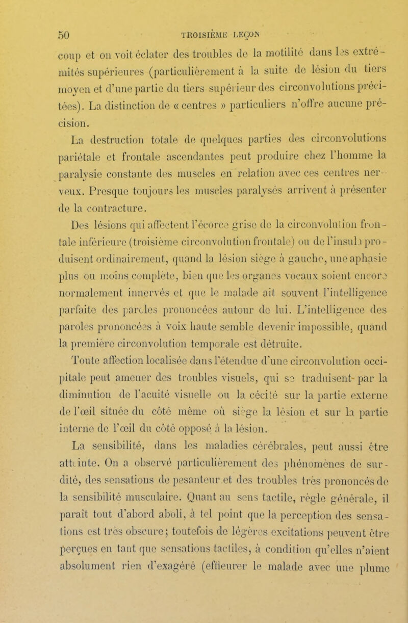 coup et on voit éclater des troubles de la motilité dans les extré- mités supérieures (particulièrement à la suite de lésion du tiers moyen et d’une partie du tiers supérieur des circonvolutions préci- tées). La distinction de «centres » particuliers n’oflre aucune pré- cision. La destruction totale de quelques parties des circonvolutions pariétale et frontale ascendantes peut produire chez l’homme la paralysie constante des muscles en relation avec ces centres ner- veux. Presque toujours les muscles paralysés arrivent à présenter de la contracture. Des lésions qui affectent l'écorce grise de la circonvolution fron- tale inférieure (troisième circonvolution frontale) ou del'insuli pro- duisent ordinairement, quand la lésion siège à gauche, une aphasie plus ou moins complète, bien que les organes vocaux soient encore normalement innervés et que le malade ait souvent l'intelligence parfaite des paroles prononcées autour de lui. L'intelligence des paroles prononcées à voix haute semble devenir impossible, quand la première circonvolution temporale est détruite. Toute affection localisée dans l’étendue d'une circonvolution occi- pitale peut amener des troubles visuels, qui se traduisent- par la diminution de l'acuité visuelle ou la cécité sur la partie externe de l’œil située du côté même où siège la lésion et sur la partie interne de l'œil du côté opposé à la lésion. La sensibilité, dans les maladies cérébrales, peut aussi être atlante. On a observé particulièrement des phénomènes de sur- dité, des sensations de pesanteur et des troubles très prononcés de la sensibilité musculaire. Quant au sens tactile, règle générale, il parait tout d'abord aboli, à tel point que la perception des sensa- tions est très obscure; toutefois de légères excitations peuvent être perçues en tant que sensations tactiles, à condition qu’elles n’aient absolument rien d'exagéré (effleurer le malade avec une plume