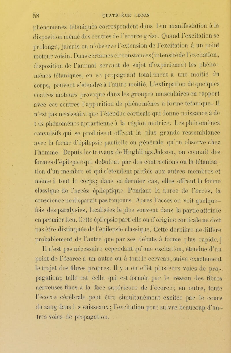 phénomènes tétaniques correspondent dans leur manifestation à la disposition mèmè dès centres de l’écorce grise. Quand l’excitation se prolonge, jamais on n’observe l’extension de l’excitation a un point moteur voisin. Dans certaines circonstances (intensité de 1 excitation, disposition de l’animal servant de sujet d’expérience) les phéno- mènes tétaniques, en se propageant totalement à une moitié du corps, peuvent s’étendre a 1 autre moitié. L extirpation de quelques centres moteurs provoque dans les groupes musculaires en rapport avec ces centres l’apparition de phénomènes a forme tétanique. Il if est pas nécessaire que l’étendue corticale qui donne naissance à de t ds phénomènes appartienne à la région motrice. Les phénomènes convulsifs qui se produisent offrent la plus grande ressemblance avec la forme d'épilepsie partielle ou générale qu'on observe chez l'homme. Depuis les travaux de Hughlings Jakson, on connaît des formesd'épilepsie qui débutent par des contractions ou la tétanisa - tion d’un membre et qui s’étendent parfois aux autres membres et même à tout le corps; dans ce dernier cas, elles offrent la forme classique de l’accès épileptique. Pendant la durée de l’accès, la conscience ne disparaît pas toujours. Après l’accès on voit quelque- fois des paralysies, localisées le plus souvent dans la partie atteinte en premier lieu. (Dtte épilepsie partielle ou d’origine corticale ne doit pas être distinguée de l’épilepsie classique. Cette dernière ne diffère probablement de l’autre que par ses débuts à forme plus rapide.] Il n’est pas nécessaire cependant qu’une excitation, étendue d’un point de l’écorce à un autre ou à tout le cerveau, suive exactement le trajet des libres propres. Il y a en effet plusieurs voies de pro- pagation; telle est celle qui est formée par le réseau des fibres nerveuses fines à la face supérieure de l’écorce; en outre, toute l'écorce cérébrale peut être simultanément excitée par le cours du sang dans 1 s vaisseaux; l’excitation peut suivre beaucoup d'au»- tres voies de propagation.