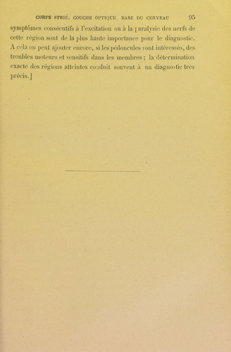 symptômes consécutifs à l’excitation ou à la paralysie des nerfs de cette région sont de la plus haute importance pour le diagnostic. A cela on peut ajouter encore, si les pédoncules sont intéressés, des troubles moteurs et sensitifs dans les membres; In détermination exacte des régions atteintes conduit souvent à un diagnostic très précis.]