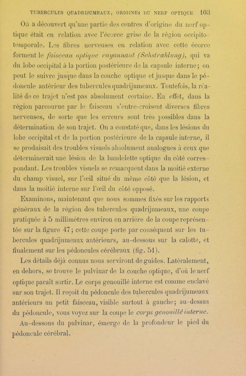 Ou a découvert qu'une partie des centres d’origine du nerf op- tique était en relation avec l’écorce grise de la région occipito- temporale. Les fibres nerveuses en relation avec cette écorce forment le faisceau optique rayonnant (Sehslrahlung), qui va du lobe occipital à la portion postérieure de la capsule interne; on peut le suivre jusque dans la couche optique et jusque dans le pé- doncule antérieur des tubercules quadrijumeaux. Toutefois, la réa- lité de ce trajet n’est pas absolument certaine. En effet, dans la région parcourue par le faisceau s’entre-croisent diverses libres nerveuses, de sorte que les erreurs sont très possibles dans la détermination de son trajet. On a constaté que, dans les lésions du lobe occipital et de la portion postérieure de la capsule interne, il se produisait des troubles visuels absolument analogues à ceux que déterminerait une lésion de la bandelette optique du coté corres- pondant. Les troubles visuels se remarquent dans la moitié externe du champ visuel, sur l'oeil situé du même coté que la lésion, et dans la moitié interne sur l'œil du côté opposé. Examinons, maintenant que nous sommes fixés sur les rapports généraux de la région des tubercules quadrijumeaux, une coupe pratiquée à 5 millimètres environ en arrière de la coupe représen- tée sur la figure 47 ; cette coupe porte par conséquent sur les tu- bercules quadrijumeaux antérieurs, au-dessous sur la calotte, et finalement sur les pédoncules cérébraux (fig. 51). Les détails déjà connus nous serviront de guides. Latéralement, en dehors, se trouve le pulvinarde la couche optique, d’où le nerf optique paraît sortir. Le corps genouillé interne est comme enclavé sur son trajet. Il reçoit du pédoncule des tubercules quadrijumeaux antérieurs un petit faisceau, visible surtout à gauche; au-dessus du pédoncule, vous voyez sur la coupe le corps genouillé interne. Au-dessous du pulvinar, émerge de la profondeur le pied du pédoncule cérébral.