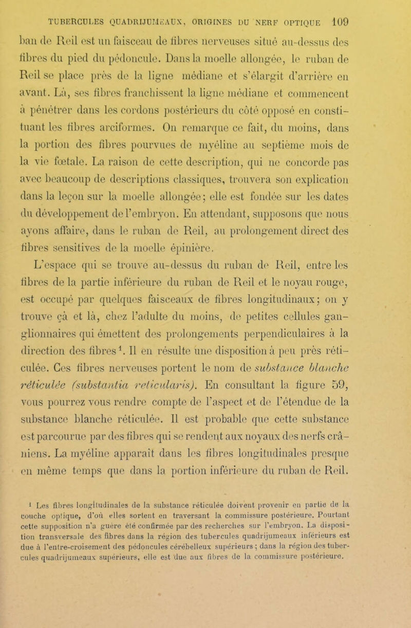 ban de Reil est un faisceau de fibres nerveuses situé au-dessus des libres du pied du pédoncule. Dans la moelle allongée, le ruban de Reil se place près de la ligne médiane et s’élargit d’arrière en avant. Là, ses fibres franchissent la ligne médiane et commencent a pénétrer dans les cordons postérieurs du côté opposé en consti- tuant les libres arciformes. On remarque ce fait, du moins, dans la portion des libres pourvues de myéline au septième mois de la vie fœtale. La raison de cette description, qui ne concorde pas avec beaucoup de descriptions classiques, trouvera son explication dans la leçon sur la moelle allongée; elle est fondée sur les dates du développement de l’embryon. En attendant, supposons que nous ayons affaire, dans le ruban de Reil, au prolongement direct des libres sensitives de la moelle épinière. L'espace qui se trouve au-dessus du ruban do Reil, entre les libres de la partie inférieure du ruban de Reil et le noyau rouge, est occupé par quelques faisceaux de fibres longitudinaux; on y trouve çà et là, chez l’adulte du moins, de petites cellules gan- glionnaires qui émettent des prolongements perpendiculaires à la direction des libres1. Il en résulte une disposition à peu près réti- culée. Ces fibres nerveuses portent le nom de substance blanche réticulée (substantia relicularis). En consultant la figure 59, vous pourrez vous rendre compte de l'aspect -et de l’étendue de la substance blanche réticulée. 11 est probable que cette substance est parcourue par des fibres qui se rendent aux noyaux des nerfs crâ- niens. La myéline apparaît dans les libres longitudinales presque en même temps que dans la portion inférieure du ruban de Reil. 1 Les fibres longitudinales de la substance réticulée doivent provenir en partie de la couche optique, d'où elles sortent en traversant la commissure postérieure. Pourtant cette supposition n'a guère été confirmée par des recherches sur l'embryon. La disposi- tion transversale des fibres dans la région des tubercules quadrijumeaux inférieurs est due à l'entre-croisement des pédoncules cérébelleux supérieurs ; dans la région des tuber- cules quadrijumeaux supérieurs, elle est due aux fibres de la commissure postérieure.