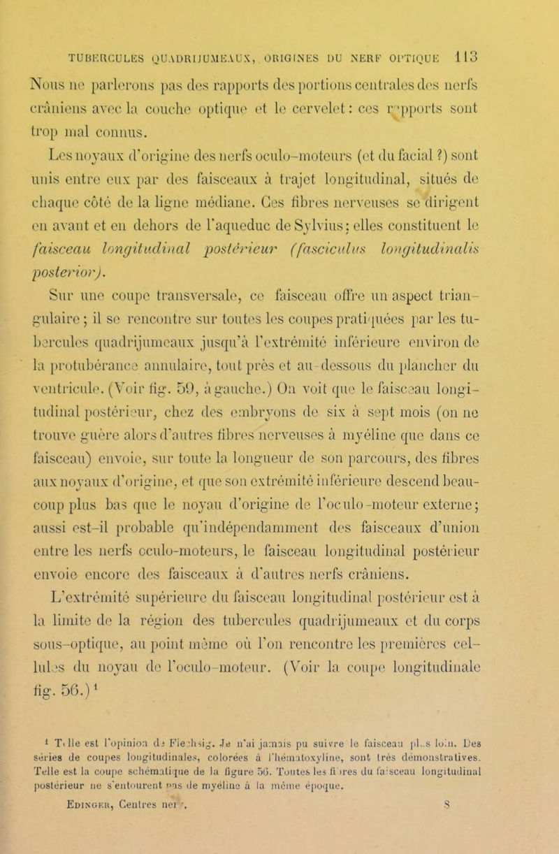 Nous ne parlerons pas des rapports des portions centrales des nerfs crâniens avec la couche optique et le cervelet: ces rapports sont trop mal connus. Les noyaux d’origine des nerfs oeulo-moteurs (et du facial ?) sont unis entre eux par des faisceaux à trajet longitudinal, situés de chaque côté de la ligne médiane. Ges fibres nerveuses se dirigent en avant et en dehors de l'aqueduc deSylvius; elles constituent le faisceau longitudinal postérieur (fascicules longitudinalis poster ior). Sur une coupe transversale, ce faisceau offre un aspect trian- gulaire ; il se rencontre sur toutes les coupes pratiquées par les tu- bercules quadrijumeaux jusqu'à l’extrémité inférieure environ de la protubérance annulaire, tout près et au-dessous du plancher du ventricule. (Voir fig. 59, à gauche.) On voit que le faisceau longi- tudinal postérieur, chez des embryons de six à sept mois (on ne trouve guère alors d’autres fibres nerveuses à myéline que dans ce faisceau) envoie, sur toute la longueur de son parcours, des fibres aux noyaux d’origine, et que son extrémité inférieure descend beau- coup plus bas que le noyau d’origine de l’oculo-moteur externe; aussi est-il probable qu’indépendamment des faisceaux d’union entre les nerfs oculo-moteurs, le faisceau longitudinal postérieur envoie encore des faisceaux à d'autres nerfs crâniens. L’extrémité supérieure du faisceau longitudinal postérieur est à la limite de la région des tubercules quadrijumeaux et du corps sous-optique, au point même où l'on rencontre les premières cel- lules du noyau de l’oculo-moteur. (Voir la coupe longitudinale fig. 56.)1 1 T<lle est l'opinion ch Fiechsig. Je n'ai jamais pu suivre le faisceau pLs loin. Des séries de coupes longitudinales, colorées à l'hématoxyline, sont très démonstratives. Telle est la coupe schématique de la figure 5(3. Toutes les fi ires du faisceau longitudinal postérieur ne s'entourent n-as de myéline à la meme époque. Edingeu, Centres net \ S