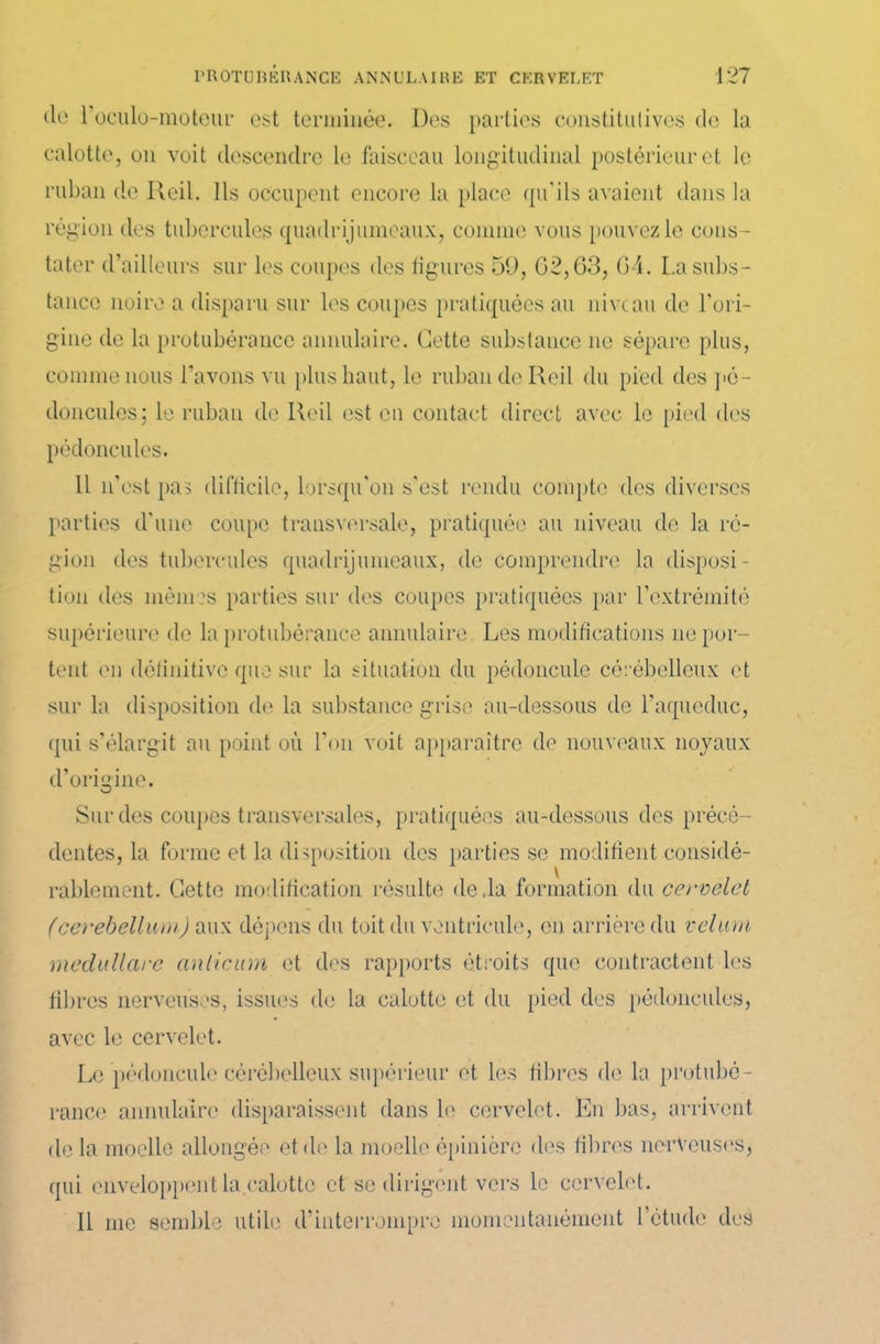 (le roculo-moteur est terminée. Des parties constitutives de la calotte, on voit descendre le faisceau longitudinal postérieur et le ruban de Reil. Ils occupent encore la place qu'ils avaient dans la région des tubercules quadrijumeaux, comme vous pouvez le cons- tater d’ailleurs sur les coupes des ligures 59, 02,63, 64. La subs- tance noire a disparu sur les coupes pratiquées au niveau de l’ori- gine de la protubérance annulaire. Cette substance ne sépare plus, comme nous l’avons vu plus haut, le ruban de Reil du pied des pé- doncules; le ruban de Reil est en contact direct avec le pied des pédoncules. Il n’est pas difficile, lorsqu'on s'est rendu compte des diverses parties d'une coupe transversale, pratiquée au niveau de la ré- gion des tubercules quadrijumeaux, de comprendre la disposi- tion des mêmes parties sur des coupes pratiquées par l’extrémité supérieure de la protubérance annulaire. Les modifications ne por- tent en définitive que sur la situation du pédoncule cérébelleux et sur la disposition de la substance grise au-dessous de l’aqueduc, qui s’élargit au point où l’on voit apparaître de nouveaux noyaux d’origine. Sur des coupes transversales, pratiquées au-dessous des précé- dentes, la forme et la disposition des parties se modifient considé- rablement. Cette modification résulte deda formation du cervelet (cerebellum) aux dépens du toit du ventricule, en arrière du vélum médulleux anlicum et des rapports étroits que contractent les fibres nerveuses, issues de la calotte et du pied des pédoncules, avec le cervelet. Le pédoncule cérébelleux supérieur et les fibres de la protubé- rance annulaire disparaissent dans le cervelet. En bas, arrivent de la moelle allongée et de la moelle épinière des libres nerveuses, qui enveloppent la.calotte et se dirigent vers le cervelet. 11 me semble utile d’interrompre momentanément l’étude des