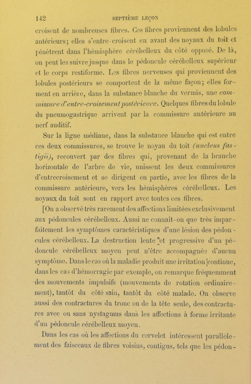 croisent de nombreuses fibres. Ges fibres proviennent des lobules antérieurs; elles s'entre-croisent en avant des noyaux du toit et pénètrent dans l’hémisphère cérébelleux du côté opposé. De la, on peut les suivre jusque dans le pédoncule cérébelleux supérieur et le corps restiforme. Les fibres nerveuses qui proviennent des lobules postérieurs se comportent de la même façon; elles for- ment en arrière, dans la substance blanche du verrais, une com- missure (Tentre-croisementpostérieure. Quelques fibres du lobule du pneumogastrique arrivent par la commissure antérieure au nerf auditif. Sur la ligne médiane, dans la substance blanche qui est entre ces deux commissures, se trouve le noyau du toit (nucléus fas- tigii), recouvert par des fibres qui, provenant de la branche horizontale de l’arbre de vie, unissent les deux commissures d’entrecroisement et se dirigent en partie, avec les fibres de la commissure antérieure, vers les hémisphères cérébelleux. Les noyaux du toit sont en rapport avec toutes ces fibres. [On a observé très rarement des affections limitées exclusivement aux pédoncules cérébelleux. Aussi ne connait-on que très impar- faitement les symptômes caractéristiques d’une lésion des pédon - cules cérébelleux. La destruction lente et progressive d’un pé- doncule cérébelleux moyen peut n’ètre accompagnée d’aucun symptôme. Dans h' cas où la maladie produit une irritation [continue, dans les cas d’hémorragie par exemple, on remarque fréquemment des mouvements impulsifs (mouvements de rotation ordinaire- ment), tantôt du côté sain, tantôt du côté malade. On observe aussi des contractures du tronc ou de la tête seule, des contractu- res avec ou sans nystagmus dans les affections à forme irritante d’un pédoncule cérébelleux moyen. Dans les cas où les affections du cervelet intéressent parallèle- ment des faisceaux de fibres voisins, contigus, tels que les pédon-