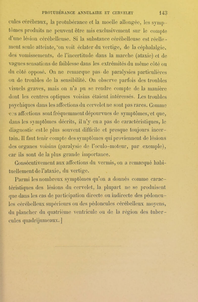 cules cérébraux, la protubérance et la moelle allongée, les symp- tômes produits 11e peuvent être mis exclusivement sur le compte d’une lésion cérébelleuse. Si la substance cérébelleuse est réelle- ment seule atteinte, on voit éclater du vertige, de la céphalalgie, des vomissements, de l’incertitude dans la marche (ataxie) et de vagues sensations de faiblesse dans les extrémités du même côté ou du côté opposé. On ne remarque pas de paralysies particulières ou de trouilles de la sensibilité. O11 observe parfois des troubles visuels graves, mais 011 11’a pu se rendre compte de la manière dont les centres optiques voisins étaient intéressés. Les troubles psychiques dans les affections du cervelet ne sont pas rares. Gomme c?s affections sont fréquemment dépourvues de symptômes, et que, dans les symptômes décrits, il n’y en a pas de caractéristiques, le diagnostic est le plus souvent difficile et presque toujours incer- tain. Il faut tenir compte des symptômes qui proviennent de lésions des organes voisins (paralysie de l’oculo-moteur, par exemple), car ils sont de la plus grande importance. Consécutivement aux affections du vermis, on a remarqué habi- tuellement de l’ataxie, du vertige. Parmi les nombreux symptômes qu’on a donnés comme carac- téristiques des lésions du cervelet, la plupart 11e se produisent que dans les cas de participation directe ou indirecte des pédoncu- les cérébelleux supérieurs ou des pédoncules cérébelleux moyens, du plancher du quatrième ventricule ou de la région des tuber- cules quadrijumeaux. |