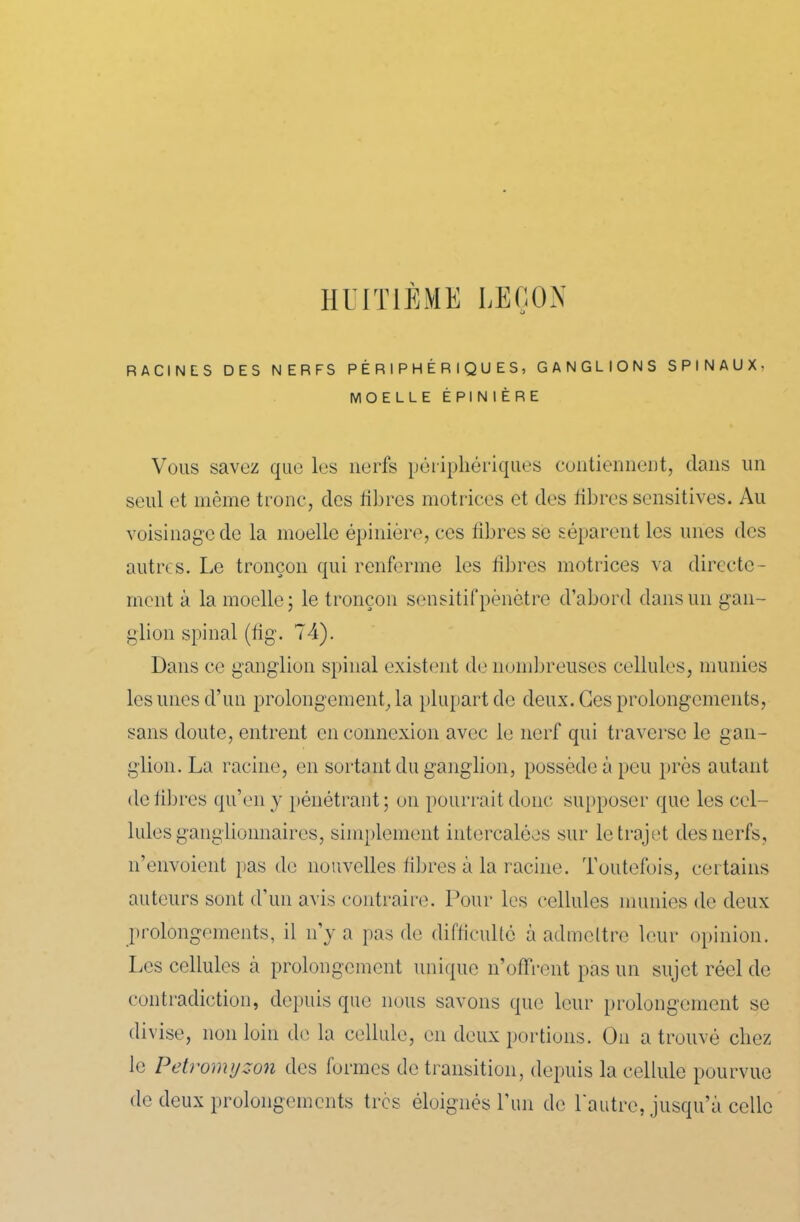 HUITIÈME LEÇON RACINES DES NERFS PÉRIPHÉRIQUES, GANGLIONS SPINAUX- MOELLE ÉPINIÈRE Vous savez que les nerfs périphériques contiennent, dans un seul et même tronc, des fibres motrices et des fibres sensitives. Au voisinage de la moelle épinière, ces fibres se séparent les unes des autres. Le tronçon qui renferme les fibres motrices va directe- ment à la moelle; le tronçon sensitif pénétre d’abord dans un gan- glion spinal (fig. 74). Dans ce ganglion spinal existent de nombreuses cellules, munies les unes d’un prolongement, la plupart de deux. Ges prolongements, sans doute, entrent en connexion avec le nerf qui traverse le gan- glion. La racine, en sortant du ganglion, possède à peu près autant de libres qu’en y pénétrant; on pourrait donc supposer que les cel- lules ganglionnaires, simplement intercalées sur le trajet des nerfs, n’envoient pas de nouvelles fibres à la racine. Toutefois, certains auteurs sont d’un avis contraire. Pour les cellules munies de deux prolongements, il n’y a pas de difficulté à admettre leur opinion. Les cellules à prolongement unique n’offrent pas un sujet réel de contradiction, depuis que nous savons que leur prolongement se divise, non loin de la cellule, en deux portions. On a trouvé chez le Petromyzon des formes de transition, depuis la cellule pourvue de deux prolongements très éloignés l’un de l'autre, jusqu’à celle