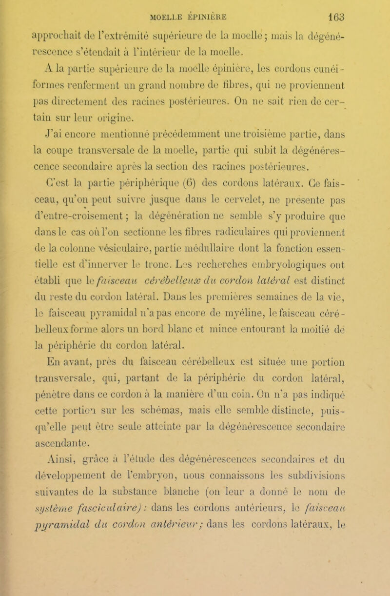 approchait de l’extrémité supérieure de la moelle ; mais la dégéné- rescence s’étendait à T intérieur de la moelle. A la partie supérieure de la moelle épinière, les cordons cunéi- formes renferment un grand nombre de libres, cpii ne proviennent pas directement des racines postérieures. On ne sait rien de cer- tain sur leur origine. J'ai encore mentionné précédemment une troisième partie, dans la coupe transversale de la moelle, partie qui subit la dégénéres- cence secondaire après la section des racines postérieures. C’est la partie périphérique (6) des cordons latéraux. Ce fais- ceau, qu’on peut suivre jusque dans le cervelet, 11e présente pas % d’entre-croisement ; la dégénération ne semble s’y produire que dans le cas où l’on sectionne les fibres radiculaires qui proviennent de la colonne vésiculaire, partie médullaire dont la fonction essen- tielle est d’innerver le tronc. Les recherches embryologiques ont établi que 1 a faisceau cérébelleux du cordon latéral est distinct du reste du cordon latéral. Dans les premières semaines de la vie, le faisceau pyramidal n’a pas encore de myéline, le faisceau céré- belleux forme alors un bord blanc et mince entourant la moitié de la périphérie du cordon latéral. E11 avant, près du faisceau cérébelleux est située une portion transversale, qui, partant de la périphérie du cordon latéral, pénètre dons ce cordon à la manière d’un coin. On 11’a pas indiqué cette portion sur les schémas, mais elle semble distincte, puis- qu’elle peut être seule atteinte par la dégénérescence secondaire ascendante. Ainsi, grâce a l’étude des dégénérescences secondaires et du développement de l’embryon, nous connaissons les subdivisions suivantes de la substance blanche (on leur a donné le nom de système fascieulaire) : dans les cordons antérieurs, le faisceau pyramidal du cordon antérieur ; dans les cordons latéraux, le