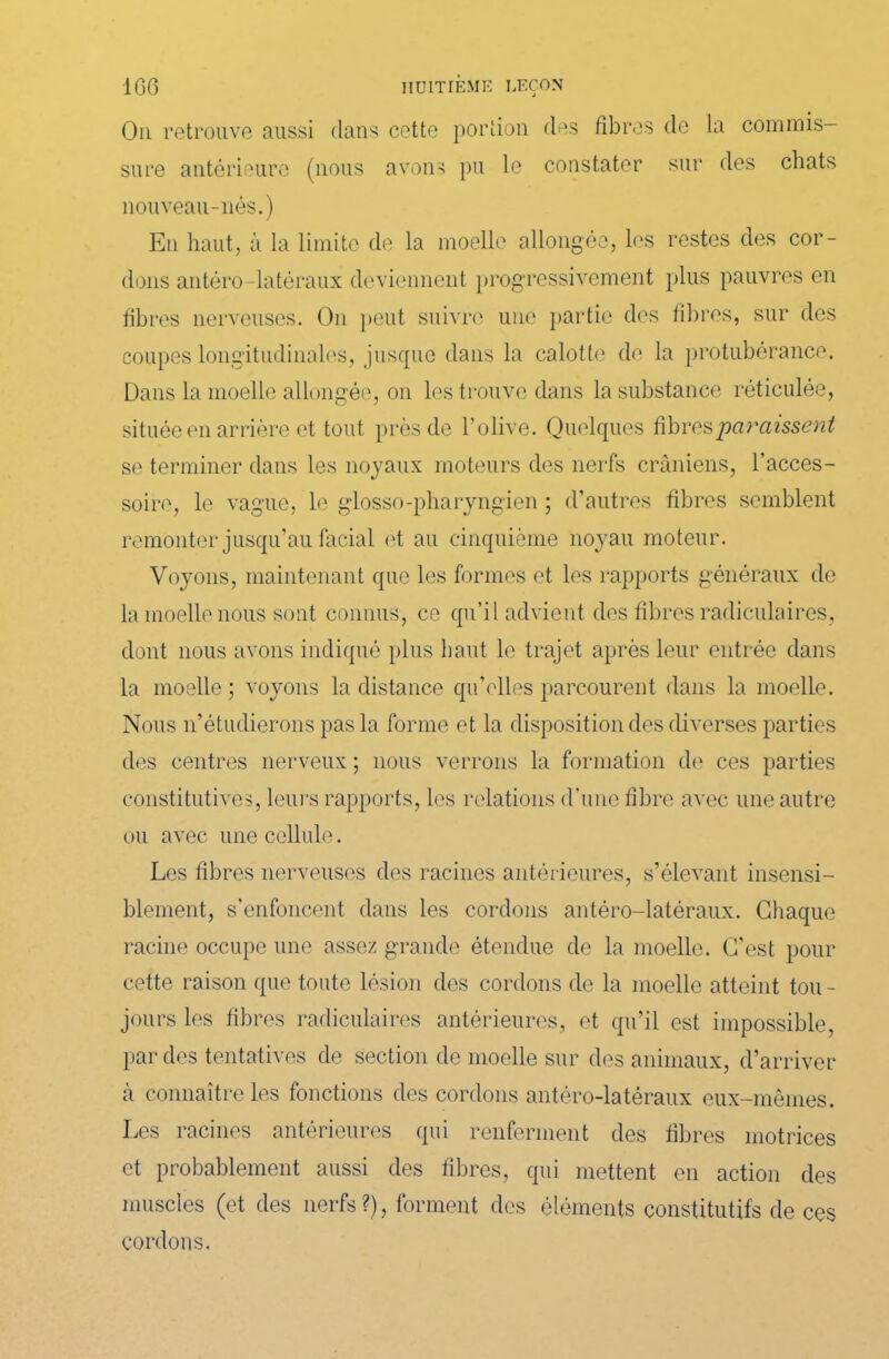 Ou retrouve aussi clans cotte portion des fibres de la commis- sure antérieure (nous avons pu le constater sur des chats nouveau-nés.) En haut, à la limite de la moelle allongée, les restes des cor- dons antéro-latéraux deviennent progressivement plus pauvres en fibres nerveuses. On peut suivre une partie des fibres, sur des coupes longitudinales, jusque dans la calotte de la protubérance. Dans la moelle allongée, on les trouve dans la substance réticulée, située en arrière et tout près de l’olive. Quelques fibres paraissent se terminer dans les noyaux moteurs des nerfs crâniens, l’acces- soire, le vague, le glosso-pharyngien ; d’autres fibres semblent remonter jusqu’au facial et au cinquième noyau moteur. Voyons, maintenant que les formes et les rapports généraux de la moelle nous sont connus, ce qu’il advient des fibres radiculaires, dont nous avons indiqué plus liant le trajet après leur entrée dans la moelle ; voyons la distance qu’elles parcourent dans la moelle. Nous n’étudierons pas la forme et la disposition des diverses parties des centres nerveux ; nous verrons la formation de ces parties constitutives, leurs rapports, les relations d’une fibre avec une autre ou avec une cellule. Les fibres nerveuses des racines antér ieures, s’élevant insensi- blement, s’enfoncent dans les cordons antéro-latéraux. Chaque racine occupe une assez grande étendue de la moelle. C’est pour cette raison que toute lésion des cordons de la moelle atteint tou- jours les fibres radiculaires antérieures, et qu’il est impossible, par des tentatives de section de moelle sur des animaux, d’arriver cà connaître les fonctions des cordons antéro-latéraux eux-mêmes. Les racines antérieures qui renferment des fibres motrices et probablement aussi des fibres, qui mettent en action des muscles (et des nerfs?), forment des éléments constitutifs de ces cordons.