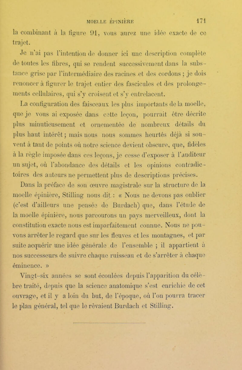 la combinant à la ligure 91, vous aurez une idée exacte de ce trajet. Je n’ai pas l'intention de donner ici une description complète de toutes les libres, qui se rendent successivement dans la subs- tance grise par l’intermédiaire des racines et des cordons ; je dois renoncer à figurer le trajet entier des fascicules et des prolonge- ments cellulaires, qui s’y croisent et s’y entrelacent. La configuration des faisceaux les plus importants delà moelle, que je vous ai exposée dans cette leçon, pourrait être décrite plus minutieusement et ornementée de nombreux détails du plus haut intérêt ; mais nous nous sommes heurtés déjà si sou- vent à tant de points où notre science devient obscure, que, fidèles à la règle imposée dans ces leçons, je cesse d’exposer à l’auditeur un sujet, où l'abondance des détails et les opinions contradic - toires des auteurs 11e permettent plus de descriptions précises. Dans la préface de son œuvre magistrale sur la structure de la moelle épinière, Stilling nous dit : « Nous ne devons pas oublier (c’est d’ailleurs une pensée de Burdach) que, dans l’étude de la moelle épinière, nous parcourons un pays merveilleux, dont la constitution exacte nous est imparfaitement connue. Nous ne pou- vons arrêter le regard que sur les fleuves et les montagnes, et par suite acquérir une idée générale de l’ensemble ; il appartient à nos successeurs de suivre chaque ruisseau et de s’arrêter à chaque éminence. » Vingt-six années se sont écoulées depuis l’apparition du célè- bre traité, depuis que la science anatomique s’est enrichie de cet ouvrage, et il y a loin du but, de l’époque, où l’on pourra tracer le plan général, tel que le rêvaient Burdach et Stilling.