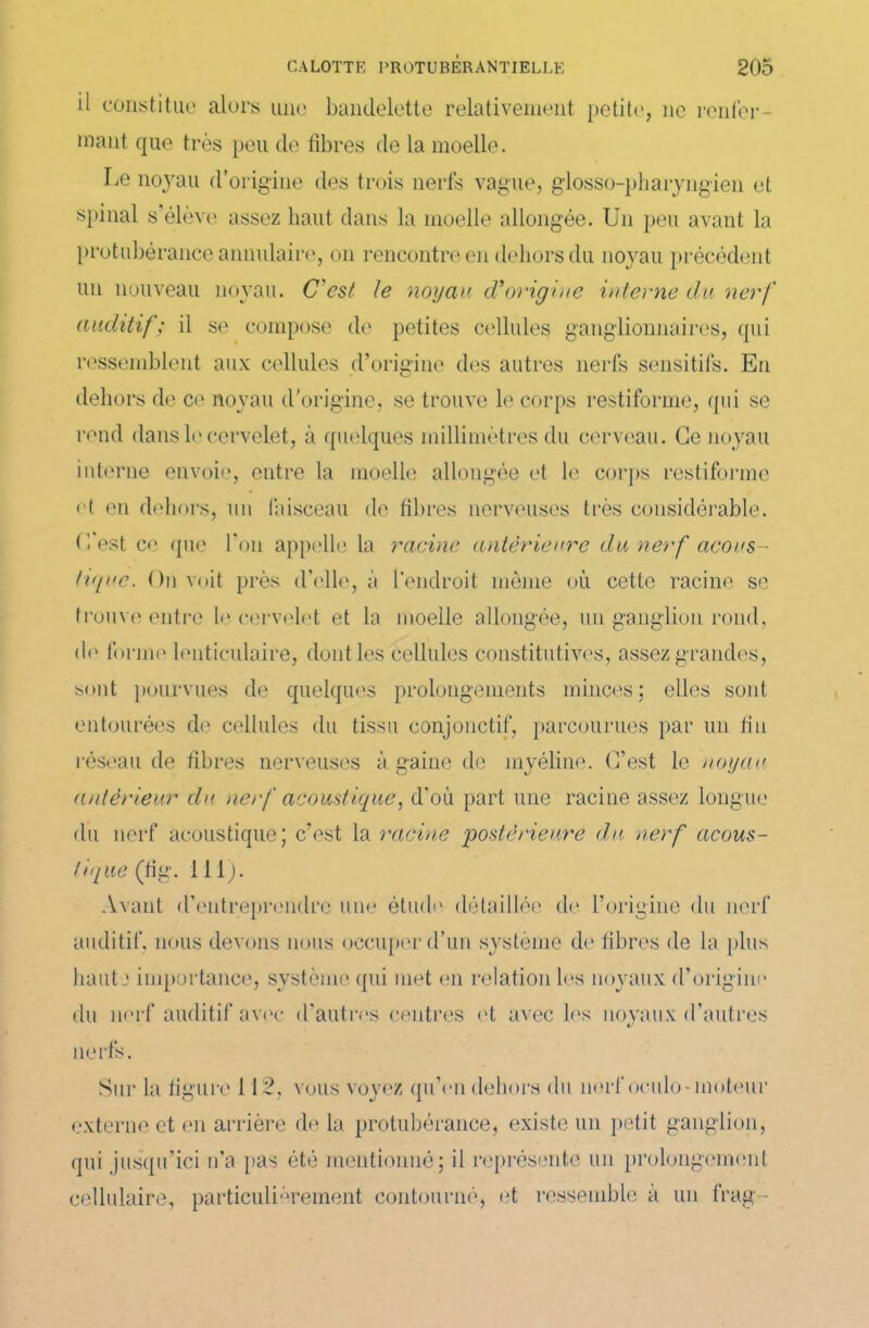 il constitue alors une bandelette relativement petite, ne renfer- mant que très peu de fibres de la moelle. lie noyau d’origine des trois nerfs vague, glosso-pharyngien et spinal s’élève assez haut dans la moelle allongée. Un peu avant la protubérance annulaire, on rencontre en dehors du noyau précédent un nouveau noyau. C'est le noyau cVorigine interne du nerf auditif; il se compose de petites cellules ganglionnaires, qui ressemblent aux cellules d’origine des autres nerfs sensitifs. En dehors de ce noyau d'origine, se trouve le corps restiforme, qui se rend dans le cervelet, à quelques millimètres du cerveau. Ce noyau interne envoie, entre la moelle allongée et le corps restiforme et en dehors, un faisceau de fibres nerveuses très considérable, (l’est ce que l’on appelle la racine anterieure du nerf acous- tique. On voit près d’elle, à l’endroit même où cette racine se trouve entre le cervelet et la moelle allongée, un ganglion rond, do forme lenticulaire, dont les cellules constitutives, assez grandes, sont pourvues de quelques prolongements minces; elles sont entourées de cellules du tissu conjonctif, parcourues par un tin réseau de fibres nerveuses à gaine de myéline. C’est le nouait antérieur du nerf acoustique, d’où part une racine assez longue du nerf acoustique; c’est la racine postérieure du nerf acous- tique (fig. 111). Avant d’entreprendre une étude détaillée de l’origine du nerf auditif, nous devons nous occuper d’un système de libres de la plus haute importance, système qui met en relation les noyaux d’origine du nerf auditif avec d’autres centres et avec les noyaux d’autres nerfs. Sur la figure 112, vous voyez qu’en dehors du nerf oculo-moteur externe et en arrière de la protubérance, existe un petit ganglion, qui jusqu’ici n’a pas été mentionné; il représente un prolongement cellulaire, particulièrement contourné, et ressemble à un frag-