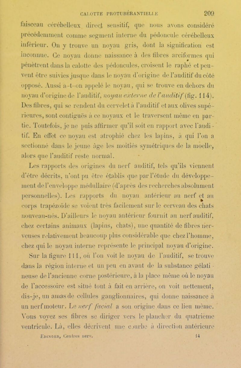 faisceau cérébelleux direct sensitif, que nous avons considéré précédemment comme segment interne du pédoncule cérébelleux inférieur. On y trouve un noyau gris, dont la signification est inconnue. Ce noyau donne naissance à des fibres arciformes qui pénètrent dans la calotte des pédoncules, croisent le raphé et peu- vent être suivies jusque dans le noyau d’origine de l’auditif du côté opposé. Aussi a-t-on appelé le noyau, qui se trouve en dehors du noyau d’origine de l’auditif, noyau externe de Vauditif (fig. 114). Des fibres, qui se rendent du cervelet à l’auditif et aux olives supé- rieures, sont contiguës à ce noyaux et le traversent même en par- tie. Toutefois, je ne puis affirmer qu’il soit en rapport avec l'audi- tif. En effet ce noyau est atrophié chez les lapins, à qui l’on a sectionné dans le jeune âge les moitiés symétriques de la moelle, alors que l’auditif reste normal. Les rapports des origines du nerf auditif, tels qu’ils viennent d'ètre décrits, n’ont pu être établis que par l’étude du développe- ment de l’enveloppe médullaire (d’après des recherches absolument personnelles). Les rapports du noyau antérieur au nerf et au corps trapézoïde se voient très facilement sur le cerveau des chats nouveau-nés. D’ailleurs le noyau antérieur fournit au nerf auditif, chez certains animaux (lapins, chats), une quantité de fibres ner- veuses relativement beaucoup plus considérable que chez l’homme, chez qui le noyau interne représente le principal noyau d’origine. Sur la figure 111, où l'on voit le noyau de l’auditif, se trouve dans la région interne et un peu en avant de la substance gélati lieuse de l’ancienne corne postérieure, à la place même où le noyau de l’accessoire est situé tout à fait en arrière, on voit nettement, dis-je, un amas de cellules ganglionnaires, qui donne naissance à un nerf moteur. Le nerf facial a son origine dans ce lieu même. Vous voyez ses fibres se diriger vers le plancher du quatrième ventricule. Là, elles décrivent une courbe à direction antérieure Edinger, Centres nerv. 14