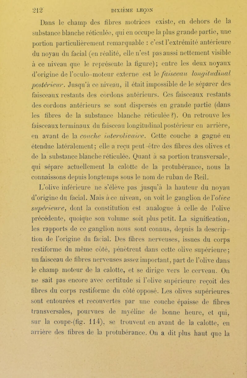 Dans le champ des fibres motrices existe, en dehors de la substance blanche réticulée, qui en occupe la plus g rande partie, une portion particulièrement remarquable : c’est l’extrémité antérieure du noyau du facial (en réalité, elle n’est pas aussi nettement visible à ce niveau que le représente la figure) ; entre les deux noyaux d’origine de l’oculo-moteur externe est le fâiseeau longitudinal postérieur. Jusqu’à ce niveau, il était impossible de le séparer des faisceaux restants des cordons antérieurs. Ces faisceaux restants des cordons antérieurs se sont dispersés en grande partie (dans les fibres de la substance blanche réticulée?). On retrouve les faisceaux terminaux du faisceau longitudinal postérieur en arrière, en avant de la couche inter olivâtre. Cette couche a gagné en étendue latéralement; elle a reçu peut -être des fibres des olives et de la substance blanche réticulée. Quant à sa portion transversale, qui sépare actuellement la calotte de la protubérance, nous la connaissons depuis longtemps sous le nom de ruban de Reil. L’olive inférieure 11e s’élève pas jusqu’à la hauteur du noyau d’origine du facial. Mais à ce niveau, 011 voit le ganglion de Y olive supérieure, dont la constitution est analogue à celle de l’olive précédente, quoique son volume soit plus petit. La signification, les rapports de ce ganglion nous sont connus, depuis la descrip- tion de l’origine du facial. Des fibres nerveuses, issues du corps restiforme du même côté, pénètrent dans cette olive supérieure; un faisceau de fibres nerveuses assez important, part de l’olive dans le champ moteur de la calotte, et se dirige vers le cerveau. On ne sait pas encore avec certitude si l’olive supérieure reçoit des fibres du corps restiforme du côté opposé. Les olives supérieures sont entourées et recouvertes par une couche épaisse de fibres transversales, pourvues de myéline de bonne heure, et qui, sur la coupe.(fig. 114), se trouvent en avant de la calotte, en arrière des fibres de la protubérance. O11 a dit plus haut que la