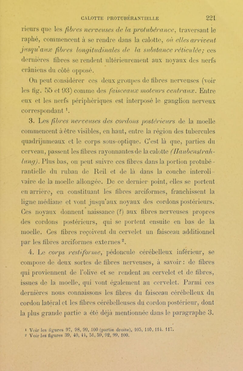 rieurs que les fibres nerveuses de la protubérance, traversant le raphéj commencent à se rendre dans la calotte, où elles arrivent jusqu'aux fibres longitudinales de la substance réticulée; ces dernières libres se rendent ultérieurement aux noyaux des nerfs crâniens du côté opposé. On peut considérer ces deux groupes de libres nerveuses (voir les fig. 55 et 93) comme des faisceaux moteurs centraux. Entre eux et les nerfs périphériques est interposé le ganglion nerveux correspondant h 3. Les fibres nerveuses des cordons postérieurs de la moelle commencent à être visibles, en liant, entre la région des tubercules quadrijumeaux et le corps sous-optique. C’est là que, parties du cerveau, passent les libres rayonnantes de la calotte (flaubenslra/i- lung). Plus bas, on peut suivre ces fibres dans la portion prohibé - rantielle du ruban de lleil et de là dans la couche interoli- vaire de la moelle allongée. De ce dernier point, elles se portent en arrière, en constituant les fibres arciformes, franchissent la ligne médiane et vont jusqu’aux noyaux des cordons postérieurs. Ces noyaux donnent naissance (?) aux fibres nerveuses propres des cordons postérieurs, qui se portent ensuite en bas de la moelle. Ces fibres reçoivent du cervelet un faisceau additionnel par les fibres arciformes externes1 2. 4. Le corps restiforme, pédoncule cérébelleux inférieur, se compose de deux sortes de fibres nerveuses, à savoir : de fibres qui proviennent de l’olive et se rendent au cervelet et de fibres, issues de la moelle, qui vont également au cervelet. Parmi ces dernières nous connaissons les fibres du faisceau cérébelleux du cordon latéral et les fibres cérébelleuses du cordon postérieur, dont la plus grande partie a été déjà mentionnée dans le paragraphe 3. 1 Voir les ligures 97, 98, 99, 100 (partie droite), 105, 110, 114. 117. 2 Voir les figures 39, 40, 4i, 51,59, 92, 99, 100.