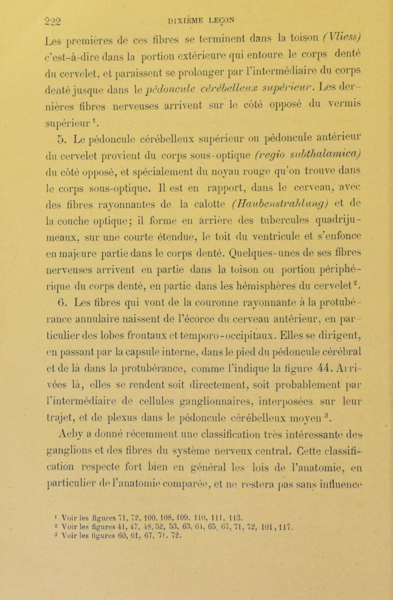 '•'’-w'-w a Les premières de ces fibres se terminent dans la toison (Vliess) c’est-à-dire dans la portion extérieure qui entoure le corps denté du cervelet, et paraissent se prolonger par l’intermédiaire du corps denté jusque dans 1 e pédoncule cérébelleux supérieur. Les dél- ibérés fibres nerveuses arrivent sur le côté opposé du vermis supérieur1 2. 5. Le pédoncule cérébelleux supérieur ou pédoncule antérieur du cervelet provient du corps sous-optique (regio subthalamica) du côté opposé, et spécialement du noyau rouge qu’on trouve dans le corps sous-optique. Il est en rapport, dans le cerveau, avec des fibres rayonnantes de la calotte (Haubenstrahlung) et de la couche optique; il forme en arrière des tubercules quadriju- meaux, sur une courte étendue, le toit du ventricule et s’enfonce en majeure partie dans le corps denté. Quelques-unes de ses fibres nerveuses arrivent en partie dans la toison ou portion périphé- rique du corps denté, en partie dans les hémisphères du cervelet*. 6. Les fibres qui vont de la couronne rayonnante à la protubé- rance annulaire naissent de l’écorce du cerveau antérieur, en par ticulier des lobes frontaux et temporo-occipitaux. Elles se dirigent, en passant par la capsule interne, dans le pied du pédoncule cérébral et de là dans la protubérance, comme l'indique la figure 44. Arri- vées là, elles se rendent soit directement, soit probablement par l'intermédiaire de cellules ganglionnaires, interposées sur leur trajet, et do plexus dans le pédoncule cérébelleux moyen 3. Aeby a donné récemment une classification très intéressante des ganglions et des fibres du système nerveux central. Cette classifi- cation respecte fort bien en général les lois de l’anatomie, en particulier de l’anatomie comparée, et ne restera pas sans influence 1 Voiries figures “1, 72, 100, 108, 109. 110, 111. 113. 2 Voir les figures 41, 47, 48, 52, 53, 63, 61, 65, 67, 71, 72, 101, 117 .