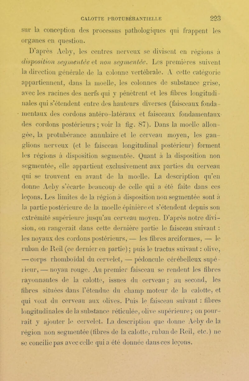 sur la conception des processus pathologiques qui frappent les organes en question. D’après Aeby, les centres nerveux se divisent en régions à disposition segmentée et non segmentée. Les premières suivent la direction générale de la colonne vertébrale. A cette catégorie appartiennent, dans la moelle, les colonnes de substance grise, avec les racines des nerfs qui y pénètrent et les fibres longitudi - nales qui s’étendent entre des hauteurs diverses (faisceaux fonda- mentaux des cordons antéro-latéraux et faisceaux fondamentaux des cordons postérieurs; voir la fig. 87). Dans la moelle allon- gée, la protubérance annulaire et le cerveau moyen, les gan- glions nerveux (et le faisceau longitudinal postérieur) forment les régions à disposition segmentée. Quant à la disposition non segmentée, elle appartient exclusivement aux parties du cerveau qui se trouvent en avant de la moelle. La description qu’en donne Aeby s’écarte beaucoup de celle qui a été faite dans ces leçons. Les limites de la région à disposition non segmentée sont à la partie postérieure de la moelle épinière et s’étendent depuis son extrémité supérieure jusqu’au cerveau moyen. D’après notre divi- sion, on rangerait dans cette dernière partie le faisceau suivant : les noyaux des cordons postérieurs, — les fibres arciformes, —• le ruban de Ileil (ce dernier en partie); puis le tractus suivant : olive, — corps rhomboïdal du cervelet, — pédoncule cérébelleux supé - rieur,— noyau rouge. Ali premier faisceau se rendent les fibres rayonnantes de la calotte, issues du cerveau ; au second, les fibres situées dans l’étendue du champ moteur de la calotte, et qui vont du cerveau aux olives. Puis le faisceau suivant : fibres longitudinales de la substance réticulée, olive supérieure; on pour- rait y ajouter le cervelet. La description que donne Aeby de la région non segmentée (fibres de la calotte, ruban de Reil, etc.) ne se concilie pas avec celle qui a ôté donnée dans ces leçons.