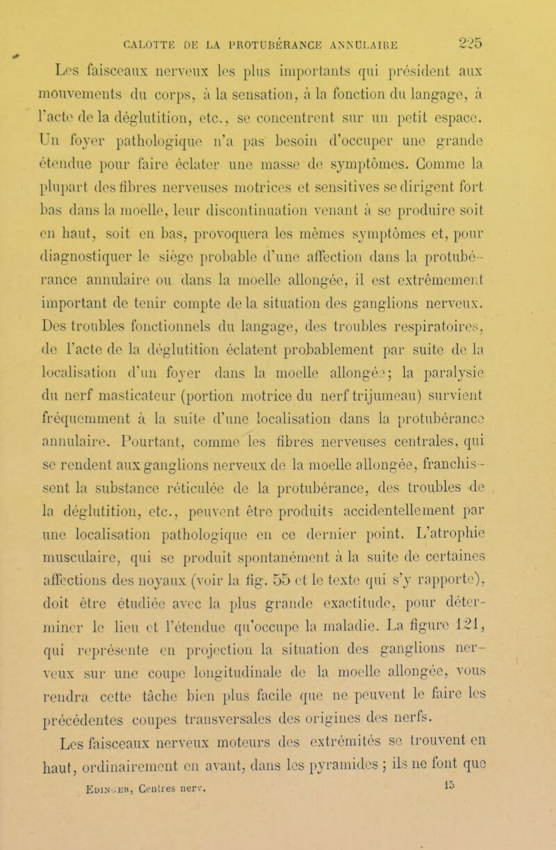 Los faisceaux nerveux les plus importants qui président aux mouvements du corps, à la sensation, à la fonction du langage, à l'acte de la déglutition, etc., se concentrent sur un petit espace. Un foyer pathologique n’a pas besoin d’occuper une grande étendue pour faire éclater une masse de symptômes. Gomme la plupart des libres nerveuses motrices et sensitives se dirigent fort bas dans la moelle, leur discontinuation venant à se produire soit en haut, soit en bas, provoquera les mêmes symptômes et, pour diagnostiquer le siège probable d'une affection dans la protubé - rance annulaire ou dans la moelle allongée, il est extrêmement important de tenir compte delà situation des ganglions nerveux. Des troubles fonctionnels du langage, des troubles respiratoires, de l'acte de la déglutition éclatent probablement par suite de la localisation d’un foyer dans la moelle allongée; la paralysie du nerf masticateur (portion motrice du nerf trijumeau) survient fréquemment à la suite d’une localisation dans la protubérance annulaire. Pourtant, comme les libres nerveuses centrales, qui se rendent aux ganglions nerveux de la moelle allongée, franchis- sent la substance réticulée de la protubérance, des troubles de la déglutition, etc., peuvent être produits accidentellement par une localisation pathologique en ce dernier point. L’atrophie musculaire, qui se produit spontanément à la suite de certaines affections des noyaux (voir la tig. 55 et le texte qui s’y rapporte), doit être étudiée avec la plus grande exactitude, pour déter- miner le lieu et l’étendue qu'occupe la maladie. La figure 121, qui représente en projection la situation des ganglions ner- veux sur une coupe longitudinale de la moelle allongée, vous rendra cette tâche bien plus facile que ne peuvent le faire les précédentes coupes transversales des origines des nerfs. Les faisceaux nerveux moteurs des extrémités se trouvent en haut, ordinairement en avant, dans les pyramides ; ils ne font que Edinoeb, Geuîres nerv.