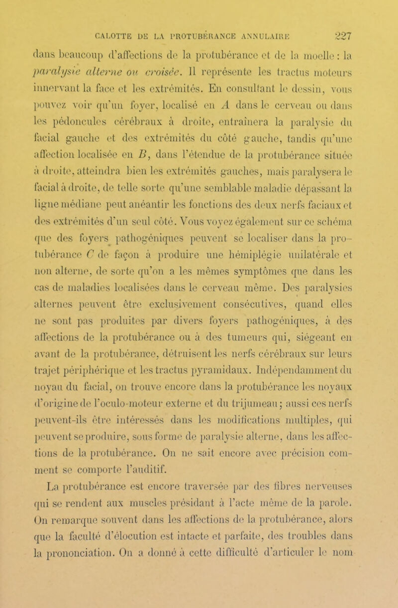 dans beaucoup d'affections de la protubérance et de la moelle : la paralysie alterne ou croisée. 11 représente les tractus moteurs innervant la face et les extrémités. En consultant le dessin, vous pouvez voir qu'un foyer, localisé en A dans le cerveau ou dans les pédoncules cérébraux à droite, entraînera la paralysie du facial gauche et des extrémités du côté gauche, tandis qu’une affection localisée en B, dans l’étendue de la protubérance située à droite, atteindra bien les extrémités gauches, mais paralysera le facial à droite, de telle sorte qu’une semblable maladie dépassant la ligne médiane peut anéantir les fonctions des deux nerfs faciaux et des extrémités d’un seul côté. Vous voyez également sur ce schéma que des foyers pathogéniques peuvent se localiser dans la pro- tubérance C de façon à produire une hémiplégie unilatérale et non alterne, de sorte qu’on a les mêmes symptômes que dans les cas de maladies localisées dans le cerveau même. Des paralysies alternes peuvent être exclusivement consécutives, quand elles ne sont pas produites par divers foyers pathogéniques, à des affections de la protubérance ou à des tumeurs qui, siégeant en avant de la protubérance, détruisent les nerfs cérébraux sur leurs trajet périphérique et les tractus pyramidaux. Indépendamment du noyau du facial, on trouve encore dans la protubérance les noyaux d’origine de l’oculo-moteur externe et du trijumeau; aussi ces nerfs peuvent-ils être intéressés dans les modifications multiples, qui peuvent se produire, sous forme de paralysie alterne, dans lesaffec- tions de la protubérance. On un sait encore avec précision com- ment se comporte l’auditif. La protubérance est encore traversée par des fibres nerveuses qui se rendent aux muscles présidant à l’acte même de la parole. On remarque souvent dans les affections de la protubérance, alors que la faculté d’élocution est intacte et parfaite, des troubles dans la prononciation. On a donné à cette difficulté d’articuler le nom