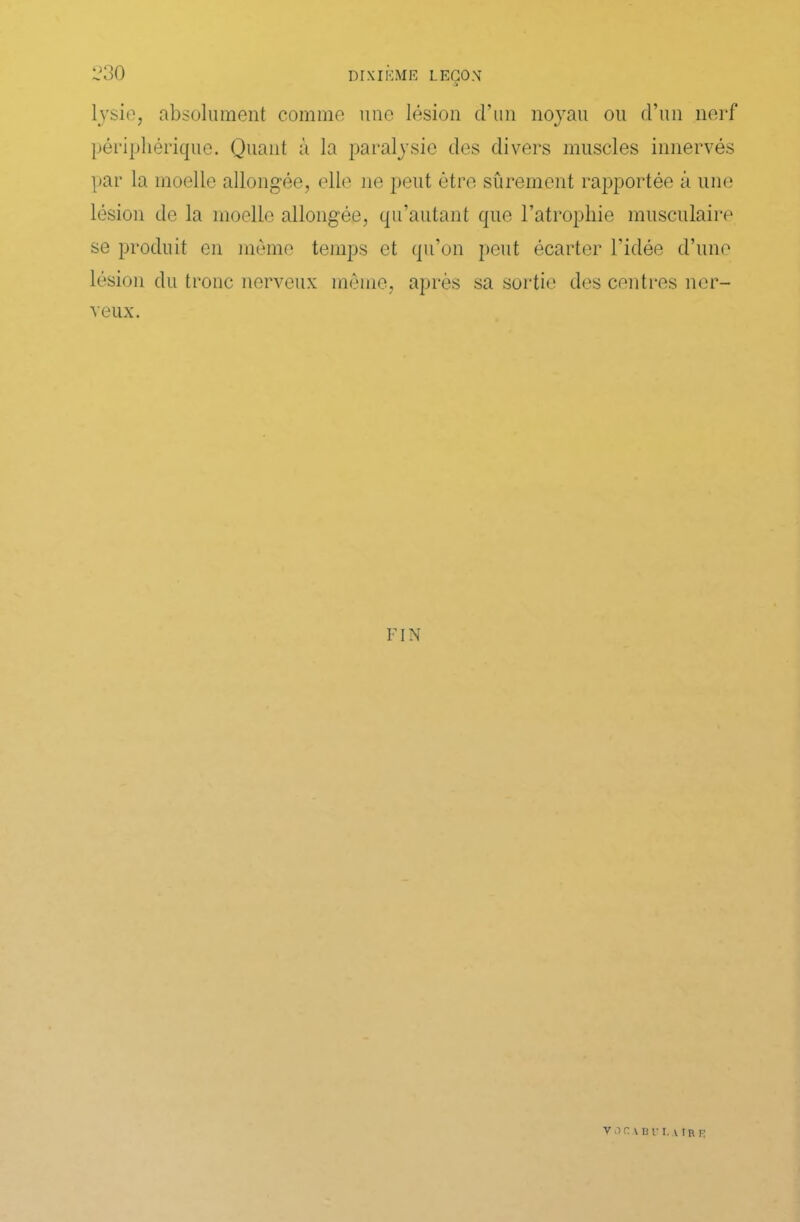 lysie, absolument comme une lésion d’un noyau ou d’un nerf périphérique. Quant à la paralysie des divers muscles innervés par la moelle allongée, elle ne peut être sûrement rapportée à une lésion de la moelle allongée, qu’autant que l’atrophie musculaire se produit en même temps et qu’on peut écarter l’idée d’une lésion du tronc nerveux même, après sa sortie des centres ner- veux. FIN VOCADl'I, \ IR R