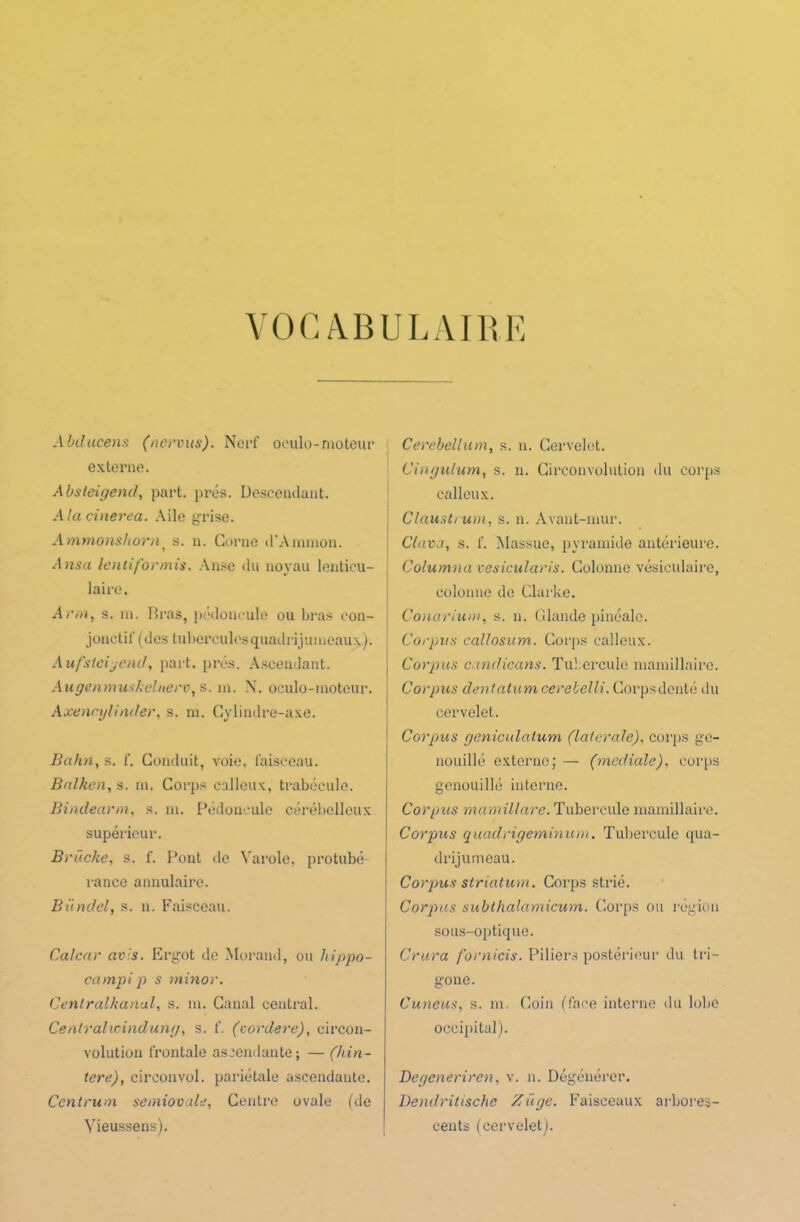 VOCABULAIRE Abilucens (nervus). Nerf oeulo-moteur externe. Absteigend, part. prés. Descendant. A la cinerea. Aile grise. Ammonshorn s. n. Corne d'Ammon. A nsa lentiformis. Anse du noyau lenticu- laire. Arm, s. ni. Bras, pédoncule ou bras con- jonctif (des tubercules quadrijumeaux ). Aufstciyend, part. prés. Ascendant. Augenmushclnerv, s. m. N. oculo-moteur. Axencylinder, s. ni. Cylindre-axe. Bahn, s. f. Conduit, voie, faisceau. Balken, s. ni. Corps calleux, trabécule. Bindearm, s. ni. Pédoncule cérébelleux supérieur. Bruche, s. f. Pont de Yarole, prohibé- rance annulaire. Bündel, s. n. Faisceau. Cal car avis. Ergot de Morand, ou hippo- campip s minor. Centralkanal, s. m. Canal central. Centrahcindung, s. f. (cordere), circon- volution frontale ascendante; — (hin- tere), circonvol. pariétale ascendante. Cent non semiovale, Centre ovale (de Yieussens). Cerebellum, s. n. Cervelet. Cingulum, s. n. Circonvolution du corps calleux. Clausti uni, s. n. Avant-mur. Clava, s. f. Massue, pyramide antérieure. Columna vesicularis. Colonne vésiculaire, colonne de Clarke. Conarium, s. n. Glande pinéalc. Corpus callosum. Corps calleux. Corpus candieans. Tubercule mamillaire. Corpus dentatumcerebelli. Corpsdenté du cervelet. Corpus geniculatum (latérale), corps ge- nouillé externe; — (mediale), corps genouillé interne. Corpus mamillare. Tubercule mamillaire. Corpus quadrigeminum. Tubercule qua- drijumeau. Corpus striatum. Corps strié. Corpus sublhalamicum. Corps ou région sous-optique. Crura fornicis. Piliers postérieur du tri- gone. Cuneus, s. m. Coin (face interne du lobe occipital). Degenerircn, v. n. Dégénérer. Dendritische Z âge. Faisceaux arbores- cents (cervelet).