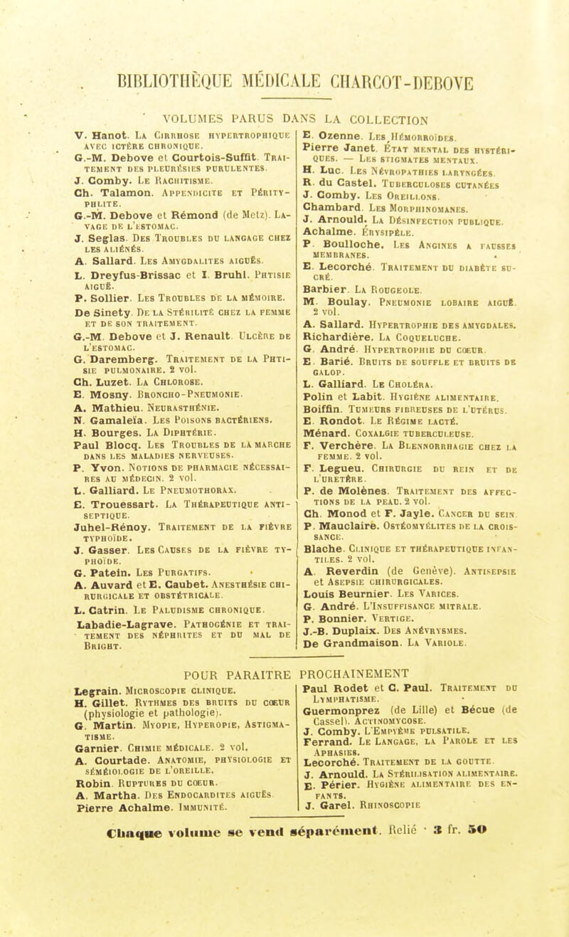 BIBLIOTHÈQUE MÉDICALE CHABCOT-DEBOVE ' VOLUMES PARUS D V. Hanot. La CmneosE HYPtUTROPiiiQUi; AVEC lOTÈBE CHBONIQUE. G.-M. Debove cl Courtois-SufQt. Trai- tement DES Pl.EOniîSIKS PURULENTES. J. Comby. Le Hachitisme. Ch. Talamon. Appemucite et Pébitï- PHLITE. G.-M. Debove et Rémond (de Metz). La- vage DE l'lSTOMAC. J. Seglas. Des Troubles du langage chez LES ALIÉNÉS. A. Sallard. Les Amygdalites aiguës. L. Dreyfus-Brissac et I. Bruhl. Phtisie AIGUË. P. SoUier. Les Trobbles de la mémoire. De Sinety. De la Stérilité chei la femme et de son traitement. G.-M. Debove el J. Renault. L'lcêre de l'estomac. G. Daremberg. Traitement de la Phti- sie PULMONAIRE. 2 VOl. Ch. Luzet. La Chlorose. E. Mosny. Broncho-Pneumonie. A. Mathieu. Neurasthénie. N. Gamalelia. Les Poisons bactériens. H. Bourges. La Diphtérie. Paul Blocq. Les Troubles de la marche dans les maladies nerveuses. P. Yvon. Notions de pharmacie nécessai- res au médecin. 2 vol. L. Gaillard. Le Pneumothorax. E. Trouessart. La Thérapeutique anti- septique. Juhel-Rénoy. Traitement de la fièvre typhoïde. J. Gasser. Les Causes de la fièvre ty- phoïde. G. Pateln. Les Purgatifs. A. Auvard et E. Caubet. Anestbésie chi- RURUICALE ET OBSTÉTRICALE. L. Catrin. Le Paludisme chronique. Labadie-Lagrave. Pathogénie et trai- tement des néphrites et du mal de Bhight. .\NS LA COLLECTION E. Ozenne. LebJIémorroïdes. Pierre Janet. Etat mental des hystéri- ques. — Les stigmates mentaux. H. Luc. Les Névropathies laryngées R. du Castel. Tuberculoses cutanées J. Comby. Les Oreillons. Chambard. Les Morphinomanes. J. Arnould. La Désinfection publique. Achalme. Krysipèle. P. BouUoche, Les Angines a facbses MEMBRANES. E. Lecorché. Traitement du diabète su- cré. Barbier. La Rougeole. M. Boulay. Pneumonie lobaire aiguë. 2 voL A. Sallard. Hypertrophie des amygdales. Richardière. La Coqueluche. G. André. Hypertrophie du coeur E. Barié. Bruits de souffle et bruits de GALOP. L. Gaillard. Le Choléra. Polin et Labit. Hygiène alimentaire. Boiffîn. Tu.Mi.URS fibreuses de l'utérus. E. Rondot. Le Bégime lacté. Ménard. Coxalgie tuberculeuse. F. 'Verohère. La Blennorrhagie chez la femme. 2 vol. F. Legueu. Chirurgie du rein et de l'uretère. P. de Molènes. Traitement des affec- tions de LA PEAU. 2 vol. Ch. Monod et F. Jayle. Cancer du sein P. Mauclaire. Ostéomyélites de la crois- sance. Blache. Clinique et thérapeutique infan- tiles. 2 vol. A. Reverdin (de Genève). Antisepsie et Asepsie chirurgicales. Louis Beurnier. Les Varices. G. André. L'Insuffisance mitrale. P. Bonnier. Vertige. J.-B. Duplaix. Des Anévrysmes. De Grandmaison. La Variole. POUR PARAITRE Legrain. Microscopie clinique. H. Gillet. Rythmes des bruits du coeur (physiologie et pathologie). 6. Martin. Myopie, Hyperopie, Astigma- tisme. Garnier. Chimie médicale. 2 vol. A. Courtade. Anatomie, physiologie et SÉMÉI0I.0G1E DE l'OREILLE. Robin Ruptures du coeur. A. Martha. Des Endocardites aiguës. Pierre Achalme. Immunité. PROCHAINEMENT Paul Rodet et C. Paul. Traitement du Lymphatisme. Guermonprez (de Lille) et Bécue (de CaSSell. ACTINOMYCOBE. J. Comby. L Empvème pulsatile. Ferrand. Le Langage, la Parole et les Aphasies. Lecorché. Traitement de la goutte J. Arnould. La Stérii.is.vtion aliaientaire. E- Périer. Hygiène alimentaire des en- fants. J. Garel. Rhinoscopie Cliaque volume se vend sépnrcinent. Uolic ■ 3 fr. 50