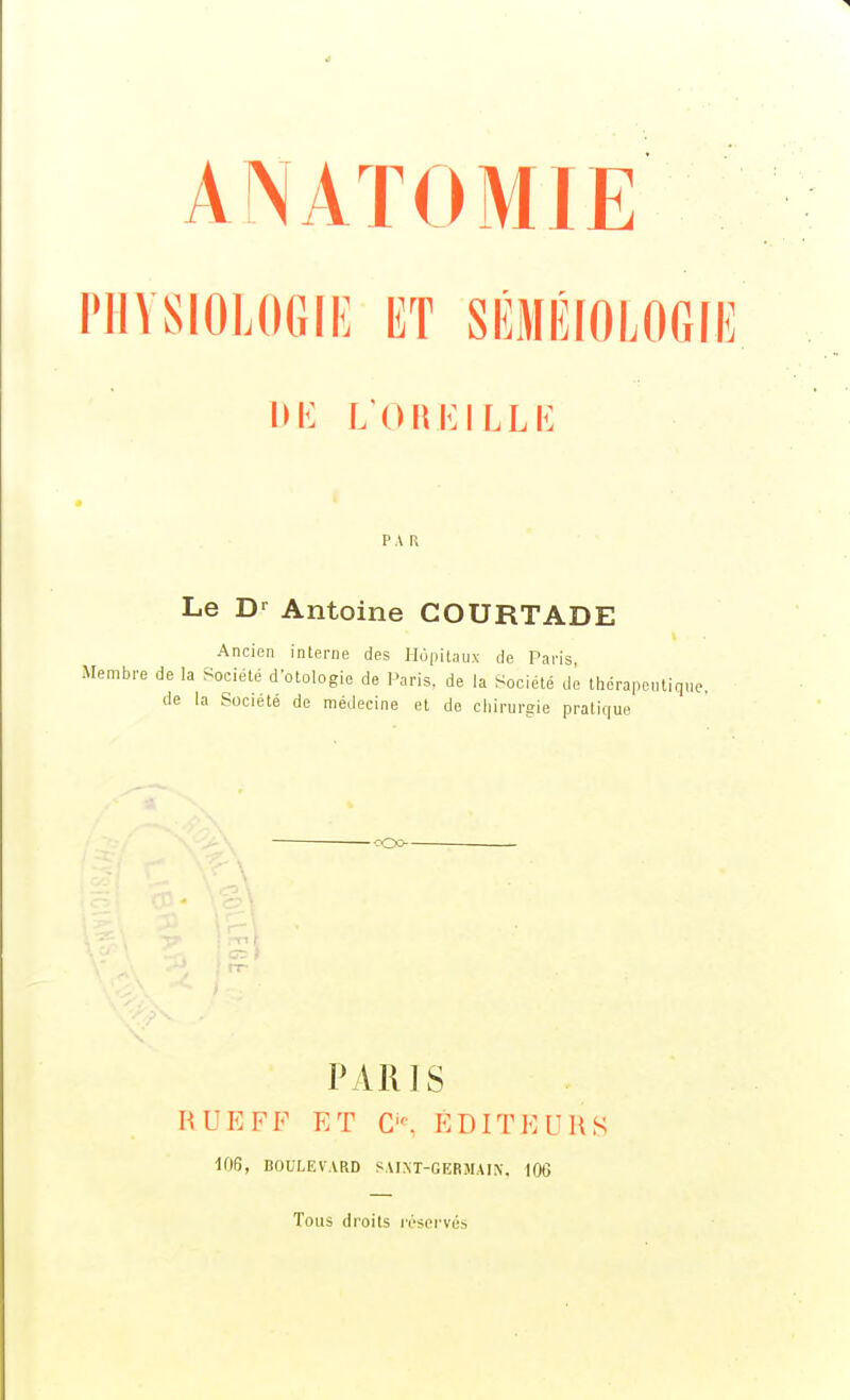 ANATOMIE PHYSIOLOGIE ET SÉMÉIOEOGIE IU<: L'OlililLLh; PAR Le D-^ Antoine COURTADE Ancien interne des Hùpitaiix de Paris, Membre de la Société d'otologie de Paris, de la Société dé thcrapeiitiqne, de la Société de médecine et de cliirurgie praticiii :|uo -•roo- PARIS RUE FF ET C'', ÉDITEURS lOfj, BOULEVARD SAIM-GERJIAIN. 106 Tous droits ivsci-vés