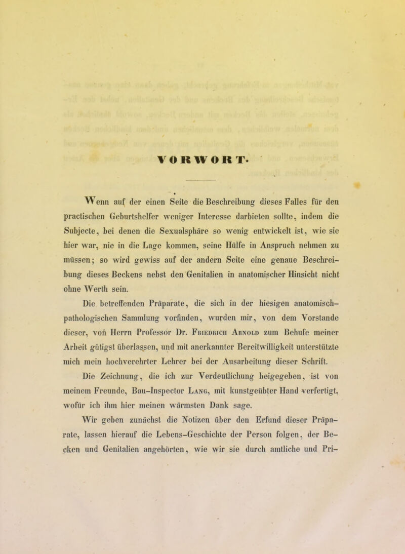von WORT. Wenn auf der einen Seite die Beschreibung dieses Falles fiir den practischen Geburtshelfer weniger Interesse darbieten sollte, indem die Subjecte, bei denen die Sexualsphare so wenig entwickelt ist, wie sie hier war, nie in die Lage kommen, seine Hiilfe in Anspruch nehmen zu miissen; so wird gewiss auf der andern Seite eine genaue Beschrei- bung dieses Beckens nebst den Genitalien in anatomischer Hinsicht nicht ohne Werth sein. Die betreffenden Praparate, die sich in der hiesigen anatomisch- pathologischen Samralung vorfinden, wurden mir, von dem Vorstande dieser, von Herrn Professor Dr. Friedrich Arnold zum Behufe meiner Arbeit gtitigst fiberlassen, und mit anerkannter Bereitwilligkeit unterstiitzte mich mein hochverehrter Lehrer bei der Ausarbeitung dieser Schrift. Die Zeichnung, die ich zur Verdeutlichung beigegeben, ist von meinem Freunde, Bau-Inspector Lang, mit kunstgefibter Hand verfertigt, wofiir ich ihm hier meinen wiirmsten Dank sage. Wir geben zunachst die Nolizen fiber den Erfund dieser Prapa- rate, lassen hierauf die Lebens-Geschichte der Person folgen, der Be- cken und Genitalien angehorten, wie wir sie durch amtliche und Pri-