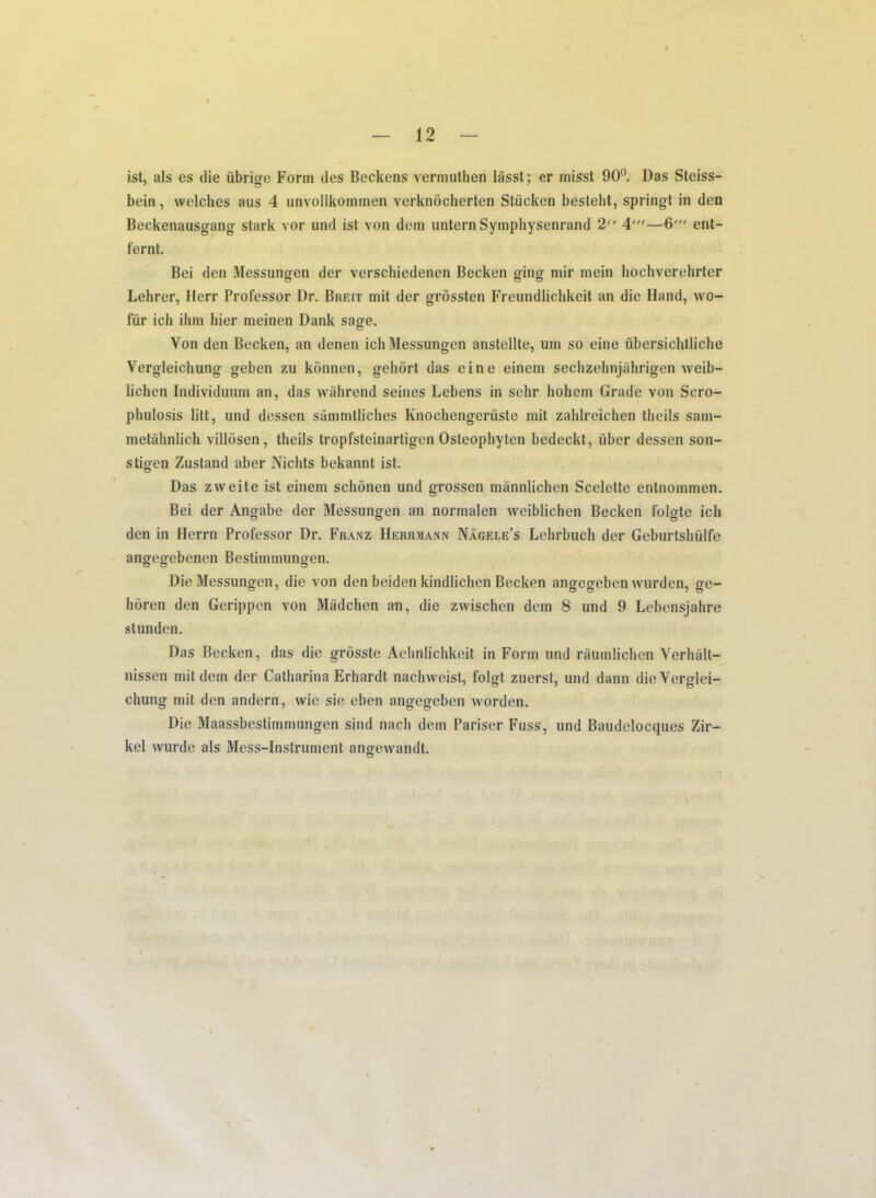 ist, als es die iibrige Form des Beckens vermuthen liisst; er misst 90°. Das Steiss- bein, welches aus 4 unvollkominen verknocherten Stricken besteht, spring! in den Beckenausgang stark vor und ist von dern untern Symphysenrand 2 4'“—6' ent- fernt. Bei den Messungen der verschiedenen Beckon ging mir mein hochverehrter Lehrer, Herr Professor Dr. Breit mit der grossten Freundlichkeit an die Hand, wo- frir ich ihm bier meinen Dank sage. Von den Becken, an denen ich Messungen anstellte, um so eine iibersichlliche Vergleichung geben zu konnen, gehort das eine einem sechzehnjahrigen weib- lichen Individuum an, das wahrend seines Lebens in sehr hohem Grade von Scro- phulosis litt, und dessen sammtliches Knochengerriste mit zahlreichen theils sam- metahnlich villdsen, theils tropfsteinartigcn Osleophyten bedeckt, liber dessen son- stigen Zusland aber Nichts bekannt ist. Das zweite ist einem schonen und grossen mannlichen Scelette entnommen. Bei der Angabe der Messungen an nonnalen weiblichen Becken folgte ich den in Herrn Professor Dr. Franz Herrmann Nagele’s Lehrbuch der Geburtshiilfe angegebenen Bestimmungen. Die Messungen, die von den beiden kindlichen Becken angegeben wurden, ge- horen den Gerippen von Madchen an, die zwischcn dem 8 und 9 Lebensjahre stunden. Das Becken, das die grosste Aehnlichkeit in Form und raumlichen Verhalt- nissen mit dem der Catharina Erhardt nachvveist, folgt zuerst, und dann dieYerglei- chung mit den andern, wie sie eben angegeben worden. Die Maassbestirnrnungen sind nach dem Pariser Fuss, und Baudelocques Zir— kel vvurde als Mess-Instrument angewandt.