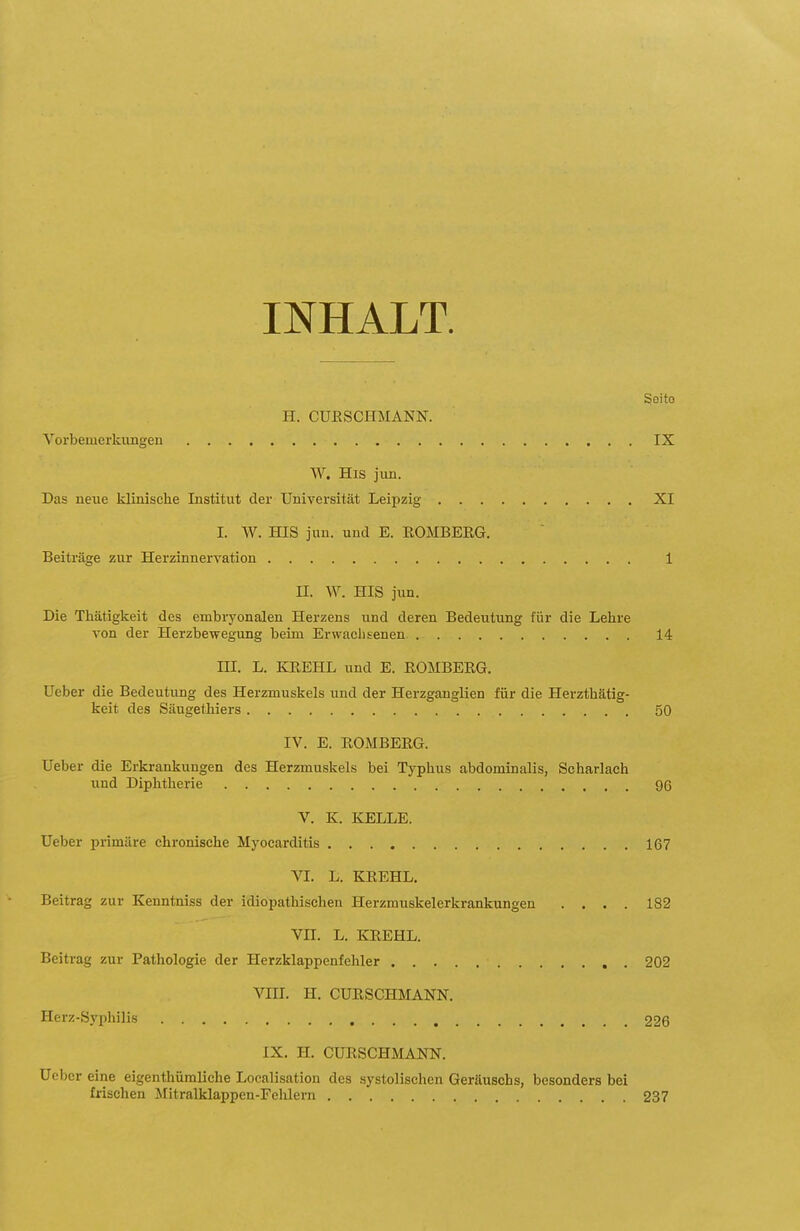INHALT. Soito H. CUESCHMANN. Vorbemerkimgen IX W. His juD. Das neue klinische Institut der Universität Leipzig XI I. VV. HIS jun. und E. ROMBEEG. Beiträge zur Herzinnervation 1 II. W. HIS jun. Die Thätigkeit des embi-yonalen Herzens und deren Bedeutung für die Lehre Ton der Herzbewegung beim Erwachsenen 14 III. L. KEEHL und E. EOMBERG. üeber die Bedeutung des Herzmuskels und der Herzganglien für die Herzthätig- keit des Säugethiers 50 IV. E. EOMBERG. lieber die Erkrankungen des Herzmuskels bei Typhus abdominalis, Scharlach und Diphtherie 96 V. K. KELLE. üeber primäre chronische Myocarditis 167 VI. L. KREHL. Beitrag zur Kenntniss der idiopathischen Herzmuskelerkrankungen .... 182 VII. L. KREHL. Beitrag zur Pathologie der Herzklappenfehler 202 VIII. H. CURSCHMANN. Herz-Syphilis 226 IX. H. CURSCHMANN. üeber eine eigenthümliche Localisation des systolischen Geräuschs, besonders bei frischen Mitralklappen-Fehlern 237