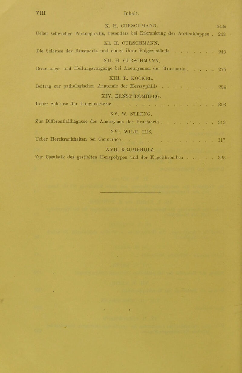X. H, CURSCHMANN. Seite lieber schwielige Paranephritis, besonders bei Erkrankung der Aortenklappen . 243 XI. H. CURSCHÄIANN. Die Sclerose der Brustaorta und einige ihrer Folgezustünde 248 XII. H. CURSCHMANN. Besserungs- und Heilungsvorgänge bei Aneurysmen der Brustaorta 275 Xin. R. KOCKEL. Beitrag zur pathologischen Anatomie der Herzsyphilis . . . •. 204 XIV. ERNST ROMBERG. Ueber Sclerose der Lungenarterie 3ö3 XV. W. STRENG. Zur Diflferentialdiagnose des Aneurysma der Brustaoi-ta ... 313 XVI. WILH. HIS. Ueber Herzkrankheiten bei Gonorrhoe 317 XVII. KRUMBHOLZ. Zur Casuistik der gestielten Herzpolypen und der Kugelthrombeu 328