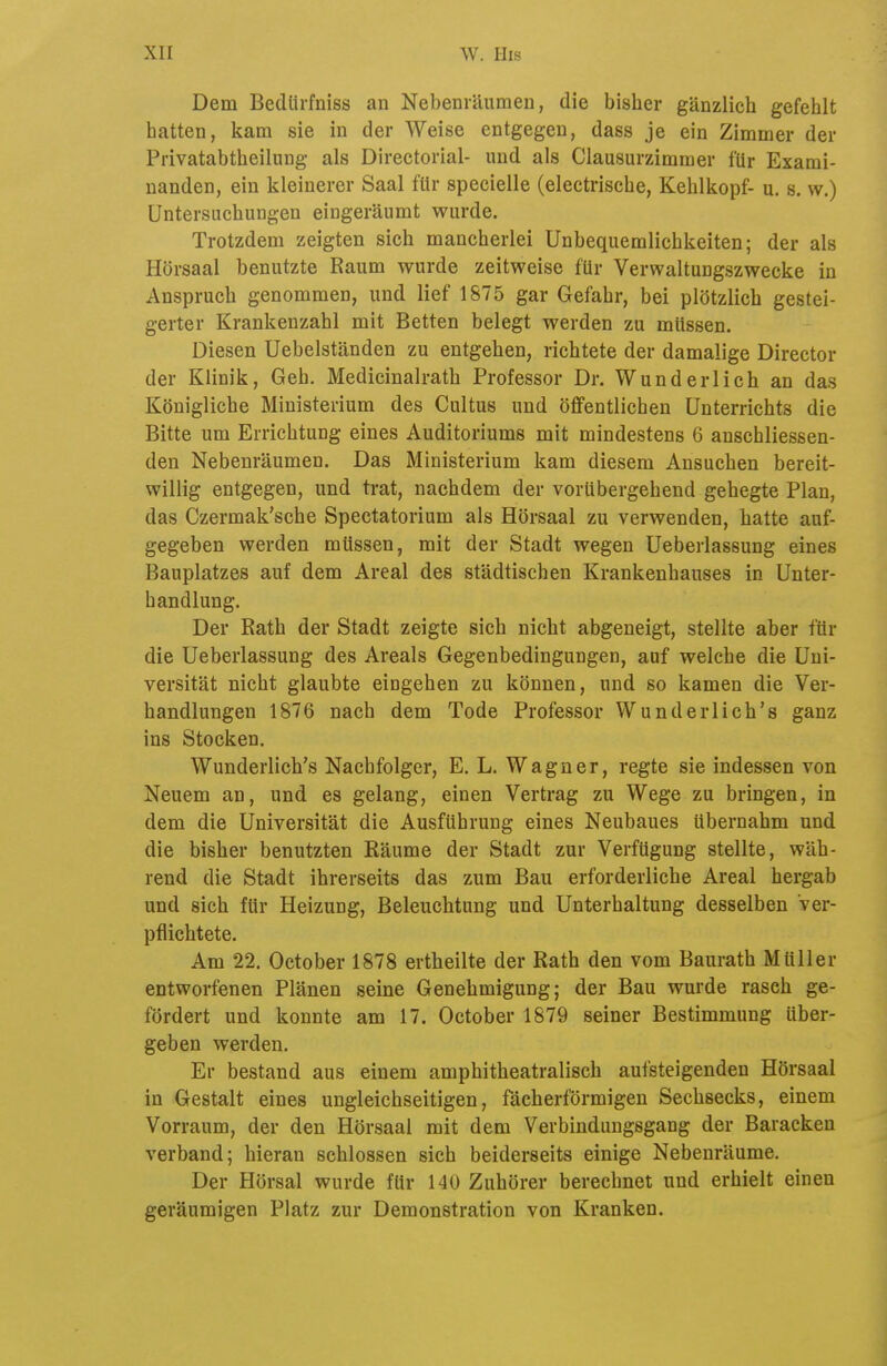 Dem Bedürfniss an Nebenräumen, die bisher gänzlich gefehlt hatten, kam sie in der Weise entgegen, dass je ein Zimmer der Privatabtheilung als Directorial- und als Clausurzimmer für Exami- nanden, ein kleinerer Saal für specielle (electrische, Kehlkopf- u. s. vv.) Untersuchungen eingeräumt wurde. Trotzdem zeigten sich mancherlei Unbequemlichkeiten; der als Hörsaal benutzte Raum wurde zeitweise für Verwaltungszwecke in Anspruch genommen, und lief 1875 gar Gefahr, bei plötzlich gestei- gerter Krankenzahl mit Betten belegt werden zu müssen. Diesen Uebelständen zu entgehen, richtete der damalige Director der Klinik, Geh. Medicinalrath Professor Dr. Wunderlich an das Königliche Ministerium des Cultus und öffentlichen Unterrichts die Bitte um Errichtung eines Auditoriums mit mindestens 6 anschliessen- den Nebenräumen. Das Ministerium kam diesem Ansuchen bereit- willig entgegen, und trat, nachdem der vorübergehend gehegte Plan, das Czermak'sche Spectatorium als Hörsaal zu verwenden, hatte auf- gegeben werden müssen, mit der Stadt wegen Ueberlassung eines Bauplatzes auf dem Areal des städtischen Krankenhauses in Unter- handlung. Der Rath der Stadt zeigte sich nicht abgeneigt, stellte aber für die Ueberlassung des Areals Gegenbedingungen, auf welche die Uni- versität nicht glaubte eingehen zu können, und so kamen die Ver- handlungen 1876 nach dem Tode Professor Wunderlich's ganz ins Stocken. Wunderlich's Nachfolger, E. L. Wagner, regte sie indessen von Neuem an, und es gelang, einen Vertrag zu Wege zu bringen, in dem die Universität die Ausführung eines Neubaues übernahm und die bisher benutzten Räume der Stadt zur Verfügung stellte, wäh- rend die Stadt ihrerseits das zum Bau erforderliche Areal hergab und sich für Heizung, Beleuchtung und Unterhaltung desselben Ver- pflichtete. Am 22. October 1878 ertheilte der Rath den vom Baurath Müller entworfenen Plänen seine Genehmigung; der Bau wurde rasch ge- fördert und konnte am 17. October 1879 seiner Bestimmung über- geben werden. Er bestand aus einem amphitheatralisch aufsteigenden Hörsaal in Gestalt eines ungleichseitigen, fächerförmigen Sechsecks, einem Vorraum, der den Hörsaal mit dem Verbindungsgang der Baracken verband; hieran schlössen sich beiderseits einige Nebenräume, Der Hörsal wurde für 140 Zuhörer berechnet und erhielt einen geräumigen Platz zur Demonstration von Kranken.