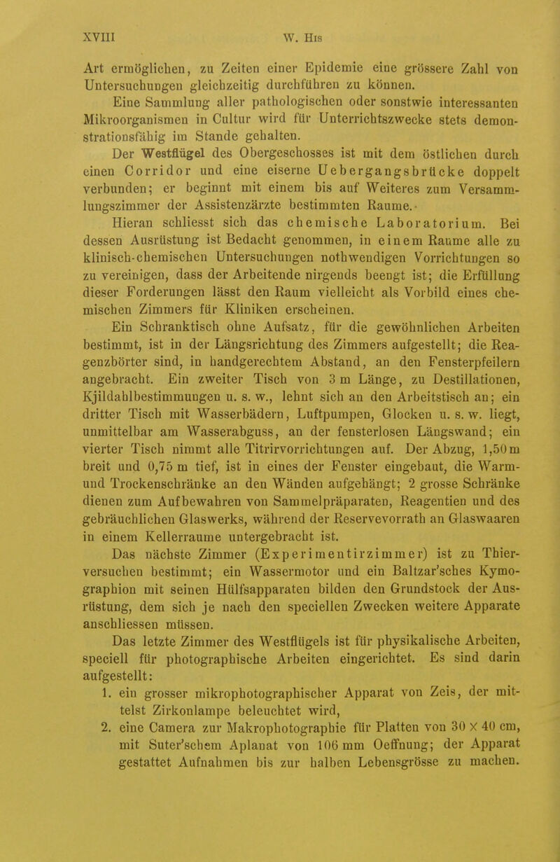 Art ermöglicben, zu Zeiten einer Epidemie eine grössere Zahl von Untersuchungen gleichzeitig durchführen zu können. Eine Sammlung aller pathologischen oder sonstwie interessanten Mikroorganismen in Cultur wird für Unterrichtszwecke stets deraon- strationsfähig im Stande gehalten. Der Westflügel des Obergeschosses ist mit dem östlichen durch einen Corridor und eine eiserne Uebergangsbrücke doppelt verbunden; er beginnt mit einem bis auf Weiteres zum Versamm- lungszimmer der Assistenzärzte bestimmten Räume.- Hieran schliesst sich das chemische Laboratorium. Bei dessen Ausrüstung ist Bedacht genommen, in einem Räume alle zu klinisch-chemischen Untersuchungen nothwendigen Vorrichtungen so zu vereinigen, dass der Arbeitende nirgends beengt ist; die Erfüllung dieser Forderungen lässt den Raum vielleicht als Vorbild eines che- mischen Zimmers für Kliniken erscheinen. Ein Schranktisch ohne Aufsatz, für die gewöhnlichen Arbeiten bestimmt, ist in der Längsrichtung des Zimmers aufgestellt; die Rea- genzbörter sind, in handgerechtem Abstand, an den Fensterpfeilern angebracht. Ein zweiter Tisch von 3 m Länge, zu Destillationen, Kjildahlbestimmungen u. s. w., lehnt sich an den Arbeitstisch an; ein dritter Tisch mit Wasserbädern, Luftpumpen, Glocken u. s. w. liegt, unmittelbar am Wasserabguss, an der fensterlosen Längswand; ein vierter Tisch nimmt alle Titrirvorrichtungen auf. Der Abzug, 1,50 m breit und 0,75 m tief, ist in eines der Fenster eingebaut, die Warm- und Trockenschränke an den Wänden aufgehängt; 2 grosse Schränke dienen zum Aufbewahren von Sammelpräparaten, Reagentien und des gebräuchlichen Glaswerks, während der Reservevorrath an Glaswaaren in einem Kellerraume untergebracht ist. Das nächste Zimmer (Experimentirzimmer) ist zu Thier- versuchen bestimmt; ein Wassermotor und ein Baltzar'sches Kymo- graphion mit seinen Hülfsapparaten bilden den Grundstock der Aus- rüstung, dem sich je nach den specieilen Zwecken weitere Apparate anschliessen müssen. Das letzte Zimmer des Westflügels ist für physikalische Arbeiten, speciell für photographische Arbeiten eingerichtet. Es sind darin aufgestellt: 1. ein grosser mikrophotographischer Apparat von Zeis, der mit- telst Zirkonlampe beleuchtet wird, 2. eine Camera zur Makrophotographie für Platten von 30 X 40 cm, mit Suter'schem Aplanat von 106 mm Oeffnung; der Apparat gestattet Aufnahmen bis zur halben Lebensgrösse zu machen.