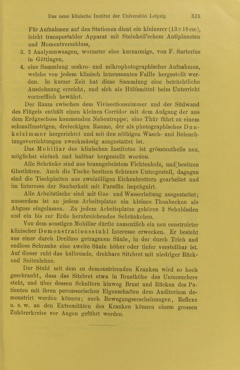 Für Aufnahmen auf den Stationen dient ein kleinerer (13x 18cm), leicht transportabler Apparat mit Steinheil'schem Antiplaneten und Momentverschluss, 3. 2 Analysenwaagen, worunter eine kurzarmige, von F. Sartorius in Göttingen, 4. eine Sammlung makro- und mikrophotographischer Aufnahmen, welche von jedem klinisch interessanten Fallle hergestellt wer- den. In kurzer Zeit hat diese Sammlung eine beträchtliche Ausdehnung erreicht, und sich als Hülfsmittel beim Unterricht vortrefflich bewährt. Der Raum zwischen dem Vivisectionszimmer und der Südwand des Flügels enthält einen kleinen Corridor mit dem Aufgang der aus dem Erdgeschoss kommenden Nebentreppe; eine Thür führt zu einem schmalfenstrigen, dreieckigen Räume, der als photographisches Dun- kelzimmer hergerichtet und mit den nöthigen Wasch- und Beleuch- tungsvorrichtungen zweckmässig ausgestattet ist. Das Mobiliar des klinischen Institutes ist grösstentheils neu, möglichst einfach und haltbar hergestellt worden. Alle Schränke sind aus braungebeiztem Fichtenholz, und;besitzen Glasthüren. Auch die Tische besitzen fichtenes Untergestell, dageg^en sind die Tischplatten aus zweizöUigen Eichenbrettern gearbeitet und im Interesse der Sauberkeit mit Paraffin imprägnirt. Alle Arbeitstische sind mit Gas- und Wasserleitung ausgestattet; ausserdem ist an jedem Arbeitsplatze ein kleines Thonbecken als Abguss eingelassen. Zu jedem Arbeitsplatze gehören 2 Schubladen und ein bis zur Erde herabreichendes Schränkchen. Von dem sonstigen Mobiliar dürfte namentlich ein neu construirter klinischer Demonstrationsstuhl Interesse erwecken. Er besteht aus einer durch Dreifuss getragenen Säule, in der durch Trieb und endlose Schraube eine zweite Säule höher oder tiefer verstellbar ist. Auf dieser ruht das halbrunde, drehbare Sitzbret mit niedriger Rück- und Seitenlehne. Der Stuhl mit dem zu demonstrirenden Kranken wird so hoch geschraubt, dass das Sitzbret etwa in Brusthöhe des Untersuchers steht, und über dessen Schultern hinweg Brust und Rücken des Pa- tienten mit ihren percussorischen Eigenschaften dem Auditorium de- monstrirt werden können; auch Bewegungserscheinungen, Reflexe u. s. w. an den Extremitäten des Kranken können einem grossen Zuhörerkreise vor Augen geführt werden.