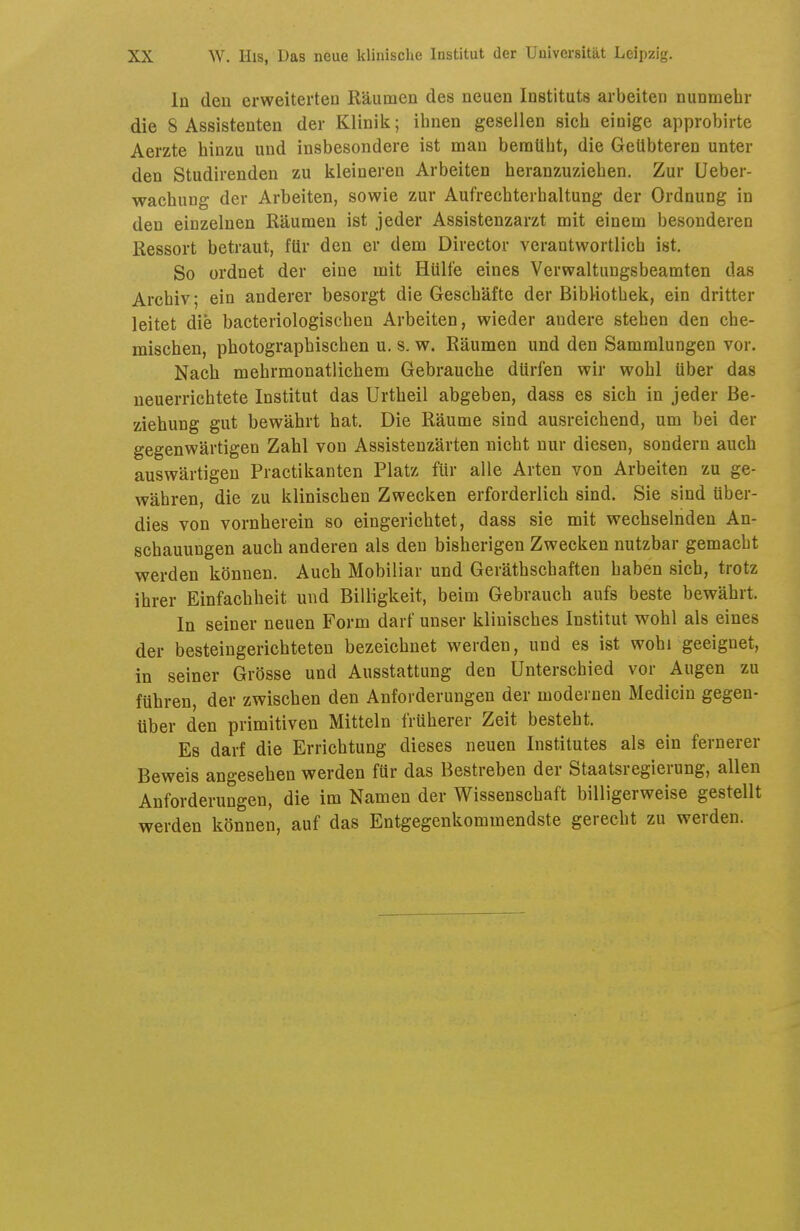 In den erweiterten Räumen des neuen Instituts arbeiten nunmehr die 8 Assistenten der Klinilt; ihnen gesellen sich einige approbirte Aerzte hinzu und insbesondere ist man bemüht, die Getlbteren unter den Studirenden zu kleineren Arbeiten heranzuziehen. Zur Ueber- wachung der Arbeiten, sowie zur Aufrecbterhaltung der Ordnung in den einzelnen Räumen ist jeder Assistenzarzt mit einem besonderen Ressort betraut, für den er dem Director verantwortlich ist. So ordnet der eine mit Hülfe eines Verwaltungsbeamten das Archiv; ein anderer besorgt die Geschäfte der Bibliothek, ein dritter leitet die bacteriologischen Arbeiten, wieder andere stehen den che- mischen, photographischen u. s. w. Räumen und den Sammlungen vor. Nach mehrmonatlichem Gebrauche dürfen wir wohl über das neuerrichtete Institut das Urtheil abgeben, dass es sich in jeder Be- ziehung gut bewährt hat. Die Räume sind ausreichend, um bei der gegenwärtigen Zahl von Assistenzärten nicht nur diesen, sondern auch auswärtigen Practikanten Platz für alle Arten von Arbeiten zu ge- währen, die zu klinischen Zwecken erforderlich sind. Sie sind über- dies von vornherein so eingerichtet, dass sie mit wechselnden An- schauungen auch anderen als den bisherigen Zwecken nutzbar gemacht werden können. Auch Mobiliar und Geräthschaften haben sich, trotz ihrer Einfachheit und Billigkeit, beim Gebrauch aufs beste bewährt. In seiner neuen Form darf unser klinisches Institut wohl als eines der besteingerichteten bezeichnet werden, und es ist wohi geeignet, in seiner Grösse und Ausstattung den Unterschied vor Augen zu führen, der zwischen den Anforderungen der modernen Medicin gegen- über den primitiven Mitteln früherer Zeit besteht. Es darf die Errichtung dieses neuen Institutes als ein fernerer Beweis angesehen werden für das Bestreben der Staatsregierung, allen Anforderungen, die im Namen der Wissenschaft billigerweise gestellt werden können, auf das Entgegenkommendste gerecht zu werden.
