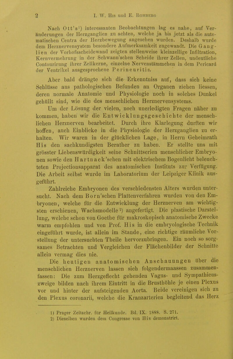 Nach Ott's') interessanten Beobachtungen lag es nahe, auf Ver- änderungen der Herzganglien zu achten, welche ja bis jetzt als die auto- matischen Centra der Herzbewegung angesehen wurden. Deshalb wurde dem Herznervensystem besondere Aufmerksamkeit zugewandt. Die Gang- lien der Vorhofsscheidewand zeigten stellenweise kleinzellige Infiltration, Kernvermehrung in der Schwann'schen Scheide ihrer Zellen, undeutliche Contourirung ihrer Zellkerne, einzelne Nervenstämmchen in dem Pericard der Ventrikel ausgesprochene Perineuritis. Aber bald drängte sich die Erkenntniss auf, dass sich keine Schlüsse aus pathologischen Befunden an Organen ziehen Hessen, deren normale Anatomie und Physiologie noch in solches Dunkel gehüllt sind, wie die des menschlichen Herznervensystems. Um der Lösung der vielen, noch unerledigten Fragen näher zu kommen, haben wir die Entwicklungsgeschichte der mensch- lichen Herznerven bearbeitet. Durch ihre Klarlegung durften wir hoffen, auch Einblicke in die Physiologie der Herzganglien zu er- halten. Wir waren in der glücklichen Lage, in Herrn Geheimrath His den sachkundigsten Berather zu haben. Er stellte uns mit grösster Liebenswürdigkeit seine Schnittserien menschlicher Embryo- nen sowie den Hartnack'schen mit elektrischem Bogenlicht beleuch- teten Projectionsapparat des anatomischen Instituts zur Verfügung. Die Arbeit selbst wurde im Laboratorium der Leipziger Klinik aus- geführt. Zahlreiche Embryonen des verschiedensten Alters wurden unter- sucht. Nach dem Born'schen Plattenverfahren wurden von den Em- bryonen, welche für die Entwicklung der Herznerven am wichtig- sten erschienen, Wachsmodelle 2) angefertigt. Die plastische Darstel- lung, welche schon von Goethe für makroskopisch anatomische Zwecke warm empfohlen und von Prof. His in die embryologische Technik eingeführt wurde, ist allein im Stande, eine richtige räumliche Vor- stellung der untersuchten Theile hervorzubringen. Ein noch so sorg- sames Betrachten und Vergleichen der Flächenbilder der Schnitte allein vermag dies nie. Die heutigen anatomischen Anschauungen über die menschlichen Herznerven lassen sich folgendermaassen zusammen- fassen: Die zum Herzgeflecht gehenden Vagus- und Sympathicus- zweige bilden nach ihrem Eintritt in die Brusthöhle je einen Plexus vor und hinter der aufsteigenden Aorta. Beide vereinigen sich zu den Plexus coronarii, welche die Kranzarterien begleitend das Herz. 1) Prager Zeitschr. für Heilkunde. Bd. IX. 1888. S. 271. 2) Dieselben wurden dem Cougresse von His demonstrirt.
