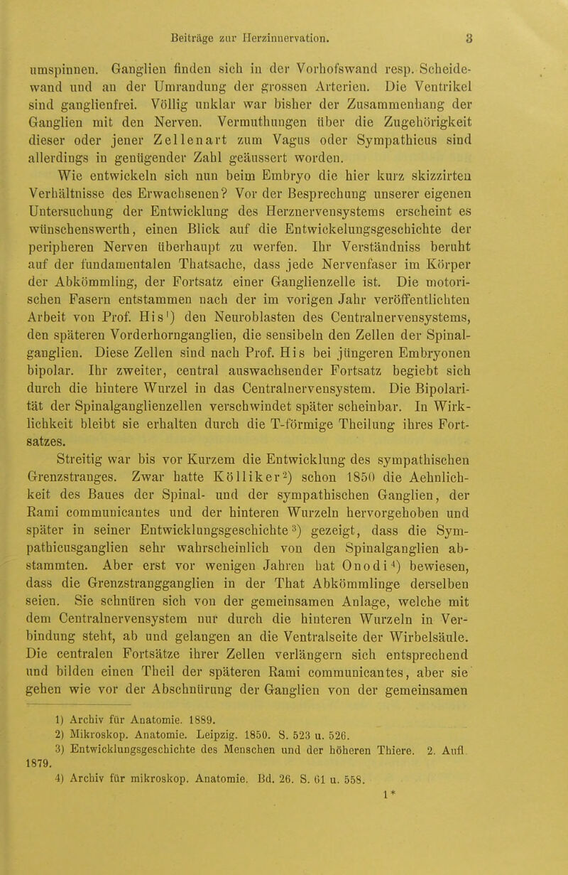 umspinnen. Ganglien finden sich in der Vorbofswand resp. Scheide- wand und au der Umrandung der grossen Arterien. Die Ventrikel sind ganglienfrei. Völlig unklar war bisher der Zusammenbang der Ganglien mit den Nerven. Vermuthungen über die Zugehörigkeit dieser oder jener Zellenart zum Vagus oder Sympathicus sind allerdings in genügender Zahl geäussert worden. Wie entwickeln sich nun beim Embryo die hier kurz skizzirteii Verhältnisse des Erwachsenen? Vor der Besprechung unserer eigenen Untersuchung der Entwicklung des Herznervensystems erscheint es wünschenswerth, einen Blick auf die Entwickelungsgeschichte der peripheren Nerven überhaupt zu werfen. Ihr Verständniss beruht auf der fundamentalen Thatsache, dass jede Nervenfaser im Körper der Abkömmling, der Fortsatz einer Ganglienzelle ist. Die motori- schen Fasern entstammen nach der im vorigen Jahr veröffentlichten Arbeit von Prof His') den Neuroblasten des Centrainervensystems, den späteren Vorderhornganglien, die sensibeln den Zellen der Spinal- ganglien. Diese Zellen sind nach Prof. His bei jüngeren Embryonen bipolar. Ihr zweiter, central auswachsender Fortsatz begiebt sich durch die hintere Wurzel in das Centrainervensystem. Die Bipolari- tät der Spinalganglienzellen verschwindet später scheinbar. In Wirk- lichkeit bleibt sie erhalten durch die T-förmige Theilung ihres Fort- satzes. Streitig war bis vor Kurzem die Entwicklung des sympathischen Grenzstranges. Zwar hatte Kölliker^) schon 1850 die Aehnlich- keit des Baues der Spinal- und der sympathischen Ganglien, der Rami communicantes und der hinteren Wurzeln hervorgehoben und später in seiner Entwicklungsgeschichte 3) gezeigt, dass die Sym- pathicusganglien sehr wahrscheinlich von den Spinalganglien ab- stammten. Aber erst vor wenigen Jahren hat Onodi*) bewiesen, dass die Grenzstrangganglien in der That Abkömmlinge derselben seien. Sie schnüren sich von der gemeinsamen Anlage, welche mit dem Centrainervensystem nur durch die hinteren Wurzeln in Ver- bindung steht, ab und gelangen an die Ventralseite der Wirbelsäule. Die centralen Fortsätze ihrer Zellen verlängern sich entsprechend und bilden einen Theil der späteren Rami communicantes, aber sie' gehen wie vor der Abschnürung der Ganglien von der gemeinsamen 1) Archiv für Anatomie. 1889. 2) Mikroskop. Anatomie. Leipzig. 1850. S. 523 u. 526. 3) Entwicklungsgeschichte des Menschen und der höheren Thiere. 2. Aufl. 1879. 4) Archiv für mikroskop. Anatomie. Bd. 26. S. Ol u. 558. 1*