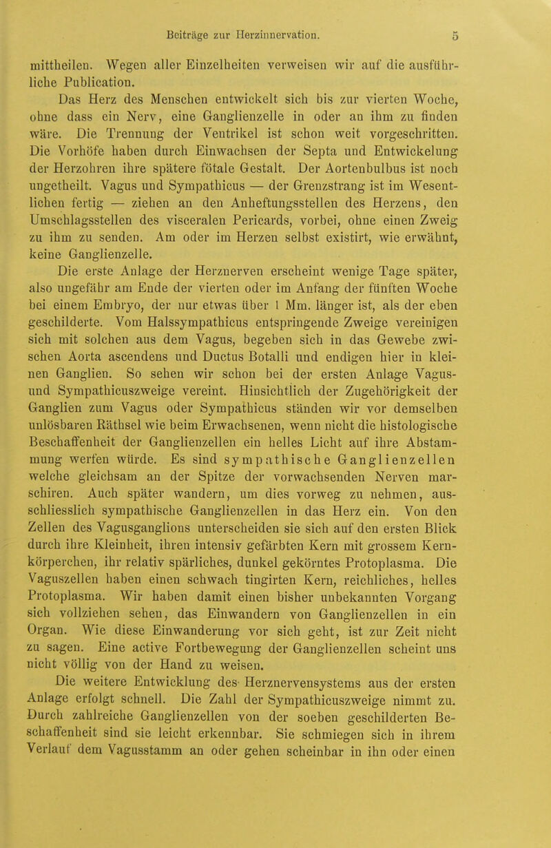 mittheilen. Wegen aller Einzelheiten verweisen wir auf die ausführ- liche Publication. Das Herz des Menschen entwickelt sich bis zur vierten Woche, ohne dass ein Nerv, eine Ganglienzelle in oder an ihm zu finden wäre. Die Trennung der Ventrikel ist schon weit vorgeschritten. Die Vorhöfe haben durch Einwachsen der Septa und Entwickelung der Herzohren ihre spätere fötale Gestalt. Der Aortenbulbus ist noch ungetheilt. Vagus und Sympathicus — der Grenzstrang ist im Wesent- lichen fertig — ziehen an den Anheftungsstellen des Herzens, den Umschlagsstellen des visceralen Pericards, vorbei, ohne einen Zweig zu ihm zu senden. Am oder im Herzen selbst existirt, wie erwähnt, keine Ganglienzelle. Die erste Anlage der Herznerven erscheint wenige Tage später, also ungefähr am Ende der vierten oder im Anfang der fünften Woche bei einem Embryo, der nur etwas über 1 Mm. länger ist, als der eben geschilderte. Vom Halssympathicus entspringende Zweige vereinigen sich mit solchen aus dem Vagus, begeben sich in das Gewebe zwi- schen Aorta ascendens und Ductus Botalli und endigen hier in klei- nen Ganglien. So sehen wir schon bei der ersten Anlage Vagus- und Sympathicuszweige vereint. Hinsichtlich der Zugehörigkeit der Ganglien zum Vagus oder Sympathicus ständen wir vor demselben unlösbaren Räthsel wie beim Erwachsenen, wenn nicht die histologische Beschaffenheit der Ganglienzellen ein helles Licht auf ihre Abstam- mung werfen würde. Es sind sympathische Ganglienzellen welche gleichsam an der Spitze der vorwachsenden Nerven mar- schiren. Auch später wandern, um dies vorweg zu nehmen, aus- schliesslich sympathische Ganglienzellen in das Herz ein. Von den Zellen des Vagusganglions unterscheiden sie sich auf den ersten Blick durch ihre Kleinheit, ihren intensiv gefärbten Kern mit grossem Kern- körperchen, ihr relativ spärliches, dunkel gekörntes Protoplasma. Die Vaguszellen haben einen schwach tingirten Kern, reichliches, helles Protoplasma. Wir haben damit einen bisher unbekannten Vorgang sich vollziehen sehen, das Einwandern von Ganglienzellen in ein Organ. Wie diese Einwanderung vor sich geht, ist zur Zeit nicht zu sagen. Eine active Fortbewegung der Ganglienzellen scheint uns nicht völlig von der Hand zu weisen. Die weitere Entwicklung des- Herznervensystems aus der ersten Anlage erfolgt schnell. Die Zahl der Sympathicuszweige nimmt zu. Durch zahlreiche Ganglienzellen von der soeben geschilderten Be- schaffenheit sind sie leicht erkennbar. Sie schmiegen sich in ihrem Verlauf dem Vagusstamm an oder gehen scheinbar in ihn oder einen